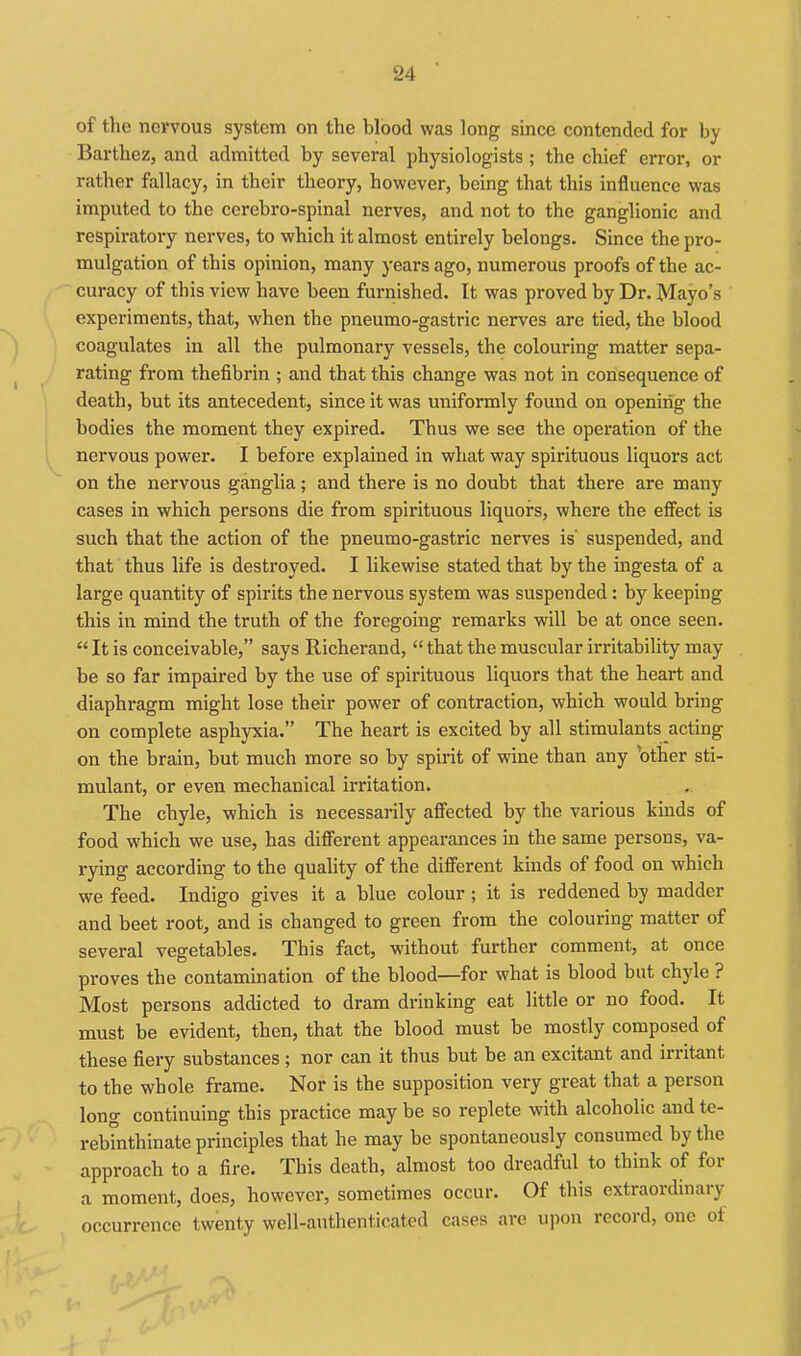 of the nervous system on the blood was long since contended for by Barthez, and admitted by several physiologists; the chief error, or rather fallacy, in their theory, however, being that this influence was imputed to the cerebro-spinal nerves, and not to the ganglionic and respiratory nerves, to which it almost entirely belongs. Since the pro- mulgation of this opinion, many years ago, numerous proofs of the ac- curacy of this view have been furnished. It was proved by Dr. Mayo's experiments, that, when the pneumo-gastric nerves are tied, the blood coagulates in all the pulmonary vessels, the colouring matter sepa- rating from thefibrin ; and that this change was not in consequence of death, but its antecedent, since it was uniformly found on opening the bodies the moment they expired. Thus we see the operation of the nervous power. I before explained in what way spirituous liquors act on the nervous ganglia; and there is no doubt that there are many cases in which persons die from spirituous liquors, where the effect is such that the action of the pneumo-gastric nerves is' suspended, and that thus life is destroyed. I likewise stated that by the ingesta of a large quantity of spirits the nervous system was suspended: by keeping this in mind the truth of the foregoing remarks will be at once seen.  It is conceivable, says Richerand,  that the muscular irritability may be so far impaired by the use of spirituous liquors that the heart and diaphragm might lose their power of contraction, which would bring on complete asphyxia. The heart is excited by all stimulants acting on the brain, but much more so by spirit of wine than any 'other sti- mulant, or even mechanical irritation. The chyle, which is necessarily affected by the various kinds of food which we use, has diflerent appearances in the same persons, va- rying according to the quality of the different kinds of food on which we feed. Indigo gives it a blue colour ; it is reddened by madder and beet root, and is changed to green from the colouring matter of several vegetables. This fact, without further comment, at once proves the contamination of the blood—for what is blood bat chyle ? Most persons addicted to dram drinking eat little or no food. It must be evident, then, that the blood must be mostly composed of these fiery substances ; nor can it thus but be an excitant and irritant to the whole frame. Nor is the supposition very great that a person long continuing this practice may be so replete with alcoholic and te- rebinthinate principles that he may be spontaneously consumed by the approach to a fire. This death, almost too dreadful to think of for a moment, does, however, sometimes occur. Of this extraordinary occurrence twenty well-authenticated cases are upon record, one of