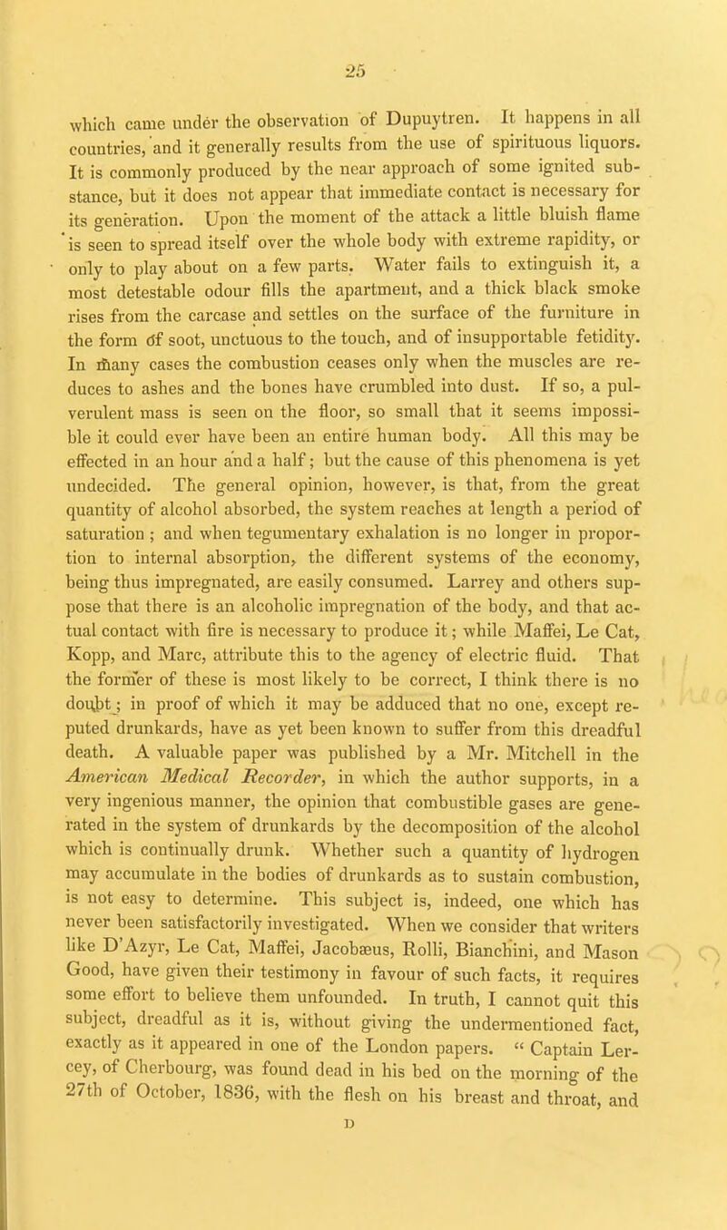 which came under the observation of Dupuytren. It happens in all countries, 'and it generally results from the use of spirituous liquors. It is commonly produced by the near approach of some ignited sub- stance, but it does not appear that immediate contact is necessary for its generation. Upon the moment of the attack a little bluish flame ' is seen to spread itself over the whole body with extreme rapidity, or only to play about on a few parts. Water fails to extinguish it, a most detestable odour fills the apartment, and a thick black smoke rises from the carcase and settles on the surface of the furniture in the form df soot, unctuous to the touch, and of insupportable fetidity. In ifiany cases the combustion ceases only when the muscles are re- duces to ashes and the bones have crumbled into dust. If so, a pul- verulent mass is seen on the floor, so small that it seems impossi- ble it could ever have been an entire human body. All this may be efl'ected in an hour and a half; but the cause of this phenomena is yet undecided. The general opinion, however, is that, from the great quantity of alcohol absorbed, the system reaches at length a period of saturation ; and when tegumentary exhalation is no longer in propor- tion to internal absorption, the different systems of the economy, being thus impregnated, are easily consumed. Larrey and others sup- pose that there is an alcoholic impregnation of the body, and that ac- tual contact with fire is necessary to produce it; while Maffei, Le Cat, Kopp, and Marc, attribute this to the agency of electric fluid. That the former of these is most likely to be correct, I think there is no dou,bt; in proof of which it may be adduced that no one, except re- puted drunkards, have as yet been known to sufier from this dreadful death. A valuable paper was published by a Mr. Mitchell in the American Medical Recorder, in which the author supports, in a very ingenious manner, the opinion that combustible gases are gene- rated in the system of drunkards by the decomposition of the alcohol which is continually drunk. Whether such a quantity of hydrogen may accumulate in the bodies of drunkards as to sustain combustion, is not easy to determine. This subject is, indeed, one which has never been satisfactorily investigated. When we consider that writers like D'Azyr, Le Cat, Maff'ei, Jacobseus, RoUi, Bianchini, and Mason Good, have given their testimony in favour of such facts, it requires some efl'ort to believe them unfounded. In truth, I cannot quit this subject, dreadful as it is, without giving the undermentioned fact, exactly as it appeared in one of the London papers.  Captain Ler- cey, of Cherbourg, was found dead in his bed on the morning of the 27th of October, 1836, with the flesh on his breast and throat, and D