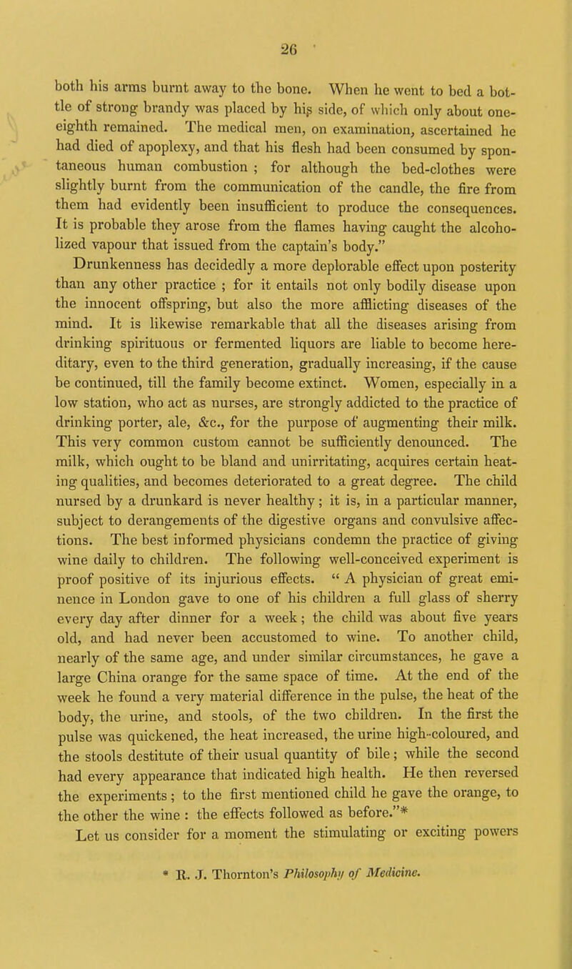 both his arms burnt away to the bone. When he went to bed a bot- tle of strong brandy was placed by hip side, of which only about one- eighth remained. The medical men, on examination, ascertained he had died of apoplexy, and that his flesh had been consumed by spon- taneous human combustion ; for although the bed-clothes were slightly burnt from the communication of the candle, the fire from them had evidently been insufiicient to produce the consequences. It is probable they arose from the flames having caught the alcoho- lized vapour that issued from the captain's body. Drunkenness has decidedly a more deplorable efiect upon posterity than any other practice ; for it entails not only bodily disease upon the innocent ofispring, but also the more afflicting diseases of the mind. It is likewise remarkable that all the diseases arising from drinking spirituous or fermented liquors are liable to become here- ditary, even to the third generation, gradually increasing, if the cause be continued, till the family become extinct. Women, especially in a low station, who act as nurses, are strongly addicted to the practice of drinking porter, ale, &c., for the purpose of augmenting their milk. This very common custom cannot be sufficiently denounced. The milk, which ought to be bland and unirritating, acquires certain heat- ing qualities, and becomes deteriorated to a great degree. The child nursed by a drunkard is never healthy; it is, in a particular manner, subject to derangements of the digestive organs and convulsive afiec- tions. The best informed physicians condemn the practice of giving wine daily to children. The following well-conceived experiment is proof positive of its injurious effects.  A physician of great emi- nence in London gave to one of his children a full glass of sherry every day after dinner for a week; the child was about five years old, and had never been accustomed to wine. To another child, nearly of the same age, and under similar circumstances, he gave a large China orange for the same space of time. At the end of the week he found a very material difference in the pulse, the heat of the body, the urine, and stools, of the two children. In the first the pulse was quickened, the heat increased, the urine high-coloured, and the stools destitute of their usual quantity of bile; while the second had every appearance that indicated high health. He then reversed the experiments ; to the first mentioned child he gave the orange, to the other the wine : the effects followed as before.* Let us consider for a moment the stimulating or exciting powers • R. J. Thornton's Philosophi/ of Medicine.