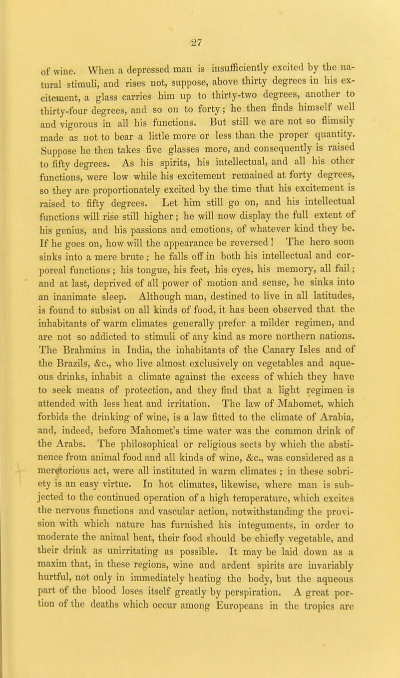 of wine. When a depressed man is insufficiently excited by the na- tural stimuli, and rises not, suppose, above thirty degrees in his ex- citement, a glass carries him up to thirty-two degrees, another to thirty-four degrees, and so on to forty; he then finds himself well and vigorous in all his functions. But still we are not so flimsily made as not to bear a little more or less than the proper quantity. Suppose he then takes five glasses more, and consequently is raised to fifty degrees. As his spirits, his intellectual, and all his other functions, were low while his excitement remained at forty degrees, so they are proportionately excited by the time that his excitement is raised to fifty degrees. Let him still go on, and his intellectual functions will rise still higher; he will now display the full extent of his genius, and his passions and emotions, of whatever kind they be. If he goes on, how will the appearance be reversed ! The hero soon sinks into a mere brute; he falls ofl in both his intellectual and cor- poreal functions; his tongue, his feet, his eyes, his memory, all fail; and at last, deprived of all power of motion and sense, he sinks into an inanimate sleep. Although man, destined to live in all latitudes, is found to subsist on all kinds of food, it has been observed that the inhabitants of warm climates generally prefer a milder regimen, and are not so addicted to stimuli of any kind as more northern nations. The Brahmins in India, the inhabitants of the Canary Isles and of the Brazils, &c., who live almost exclusively on vegetables and aque- ous drinks, inhabit a climate against the excess of which they have to seek means of protection, and they find that a light regimen is attended with less heat and irritation. The law of Mahomet, which forbids the drinking of wine, is a law fitted to the climate of Arabia, and, indeed, before Mahomet's time water was the common drink of the Arabs. The philosophical or religious sects by which the absti- nence from animal food and all kinds of wine, &c., was considered as a meretorious act, were all instituted in warm climates ; in these sobri- ety is an easy virtue. In hot climates, Ukewise, where man is sub- jected to the continued operation of a high temperature, which excites the nervous functions and vascular action, notwithstanding the provi- sion with which nature has furnished his integuments, in order to moderate the animal heat, their food should be chiefly vegetable, and their drink as unirritating as possible. It may be laid down as a maxim that, in these regions, wine and ardent spirits are invariably hurtful, not only in immediately heating the body, but the aqueous part of the blood loses itself greatly by perspiration. A great por- tion of the deaths which occur among Europeans in the tropics are