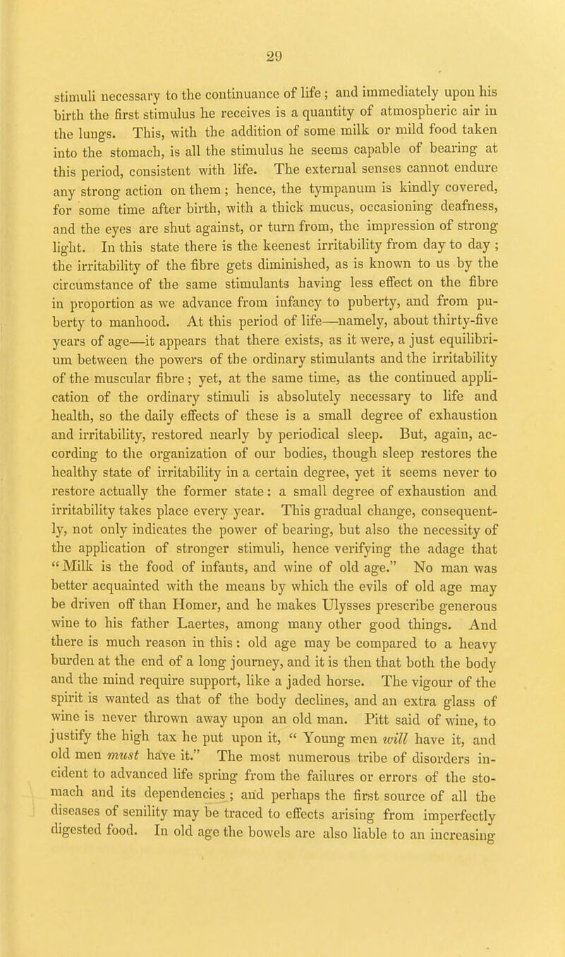 stimuli necessary to the continuance of life; and immediately upon his birth the first stimulus he receives is a quantity of atmospheric air iu the lungs. This, with the addition of some milk or mild food taken into the stomach, is all the stimulus he seems capable of bearing at this period, consistent with life. The external senses cannot endure any strong action on them ; hence, the tympanum is kindly covered, for some time after birth, with a thick mucus, occasioning deafness, and the eyes are shut against, or turn from, the impression of strong light. In this state there is the keenest irritability from day to day ; the irritability of the fibre gets diminished, as is known to us by the circumstance of the same stimulants having less efiect on the fibre in proportion as we advance from infancy to puberty, and from pu- berty to manhood. At this period of life—namely, about thirty-five years of age—it appears that there exists, as it were, a just equilibri- um between the powers of the ordinary stimulants and the irritability of the muscular fibre; yet, at the same time, as the continued appli- cation of the ordinary stimuli is absolutely necessary to life and health, so the daily effects of these is a small degree of exhaustion and irritability, restored nearly by periodical sleep. But, again, ac- cording to the organization of our bodies, though sleep restores the healthy state of irritability in a certain degree, yet it seems never to restore actually the former state: a small degree of exhaustion and irritability takes place every year. This gradual change, consequent- ly, not only indicates the power of bearing, but also the necessity of the application of stronger stimuli, hence verifying the adage that  Milk is the food of infants, and wine of old age. No man was better acquainted with the means by which the evils of old age may be driven ofl than Homer, and he makes Ulysses prescribe generous wine to his father Laertes, among many other good things. And there is much reason in this: old age may be compared to a heavy burden at the end of a long journey, and it is then that both the body and the mind require support, like a jaded horse. The vigour of the spirit is wanted as that of the body declines, and an extra glass of wine is never thrown away upon an old man. Pitt said of wine, to justify the high tax he put upon it,  Young men ivill have it, and old men must have it. The most numerous tribe of disorders in- cident to advanced life spring from the failures or errors of the sto- mach and its dependencies ; arid perhaps the first source of all the diseases of senility may be traced to effects arising from imperfectly digested food. In old age the bowels are also liable to an increasing