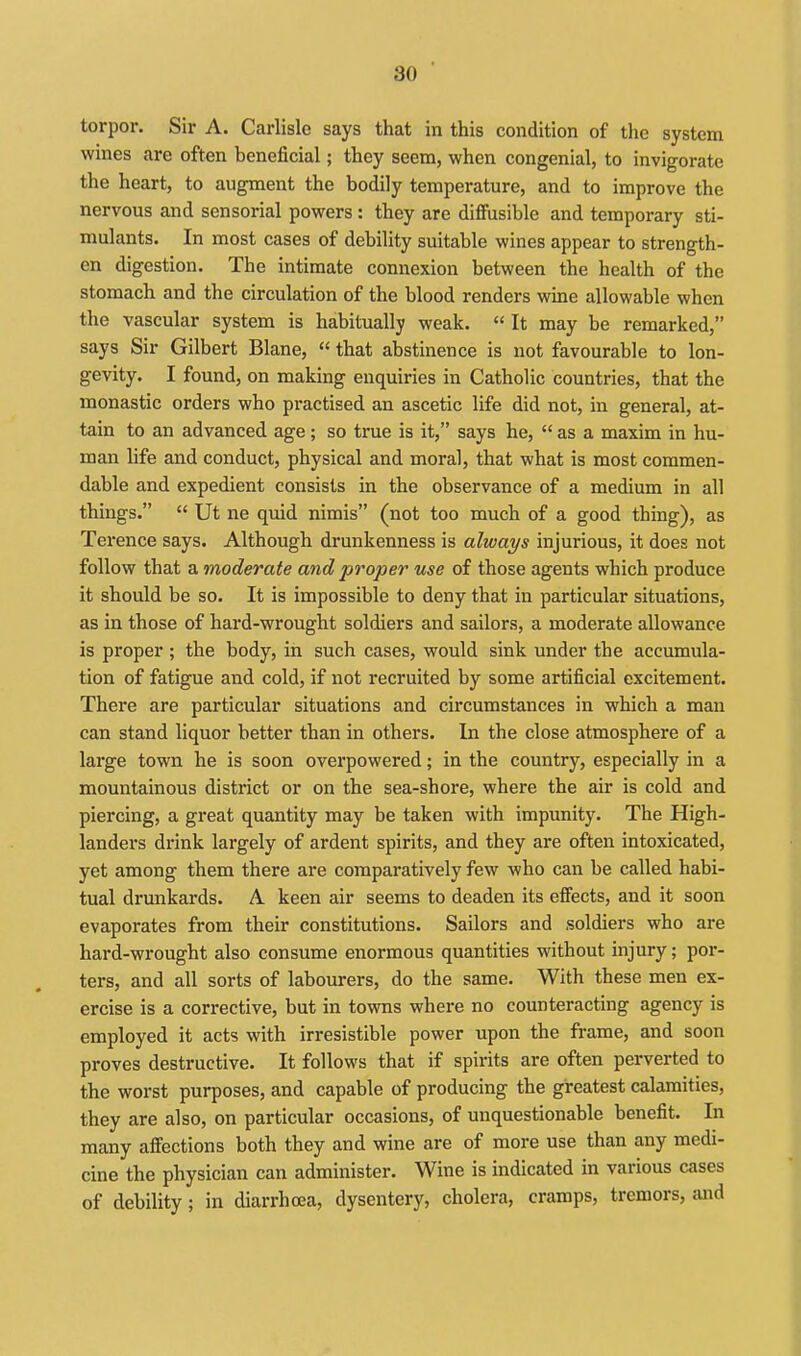 torpor. Sir A. Carlisle says that in this condition of the system wines are often beneficial; they seem, when congenial, to invigorate the heart, to augment the bodily temperature, and to improve the nervous and sensorial powers: they are diffusible and temporary sti- mulants. In most cases of debility suitable wines appear to strength- en digestion. The intimate connexion between the health of the stomach and the circulation of the blood renders wine allowable when the vascular system is habitually weak.  It may be remarked, says Sir Gilbert Blane,  that abstinence is not favourable to lon- gevity, I found, on making enquiries in Catholic countries, that the monastic orders who practised an ascetic life did not, in general, at- tain to an advanced age; so true is it, says he,  as a maxim in hu- man life and conduct, physical and moral, that what is most commen- dable and expedient consists in the observance of a medium in all things.  Ut ne quid nimis (not too much of a good thing), as Terence says. Although drunkenness is always injurious, it does not follow that a moderate and proper use of those agents which produce it should be so. It is impossible to deny that in particular situations, as in those of hard-wrought soldiers and sailors, a moderate allowance is proper ; the body, in such cases, would sink under the accumula- tion of fatigue and cold, if not recruited by some artificial excitement. There are particular situations and circumstances in which a man can stand liquor better than in others. In the close atmosphere of a large town he is soon overpowered; in the country, especially in a mountainous district or on the sea-shore, where the air is cold and piercing, a great quantity may be taken with impunity. The High- landers drink largely of ardent spirits, and they are often intoxicated, yet among them there are comparatively few who can be called habi- tual drunkards. A keen air seems to deaden its effects, and it soon evaporates from their constitutions. Sailors and .soldiers who are hard-wrought also consume enormous quantities without injury; por- ters, and all sorts of labourers, do the same. With these men ex- ercise is a corrective, but in towns where no counteracting agency is employed it acts with irresistible power upon the frame, and soon proves destructive. It follows that if spirits are often perverted to the worst purposes, and capable of producing the greatest calamities, they are also, on particular occasions, of unquestionable benefit. In many affections both they and wine are of more use than any medi- cine the physician can administer. Wine is indicated in various cases of debility; in diarrhoea, dysentery, cholera, cramps, tremors, and