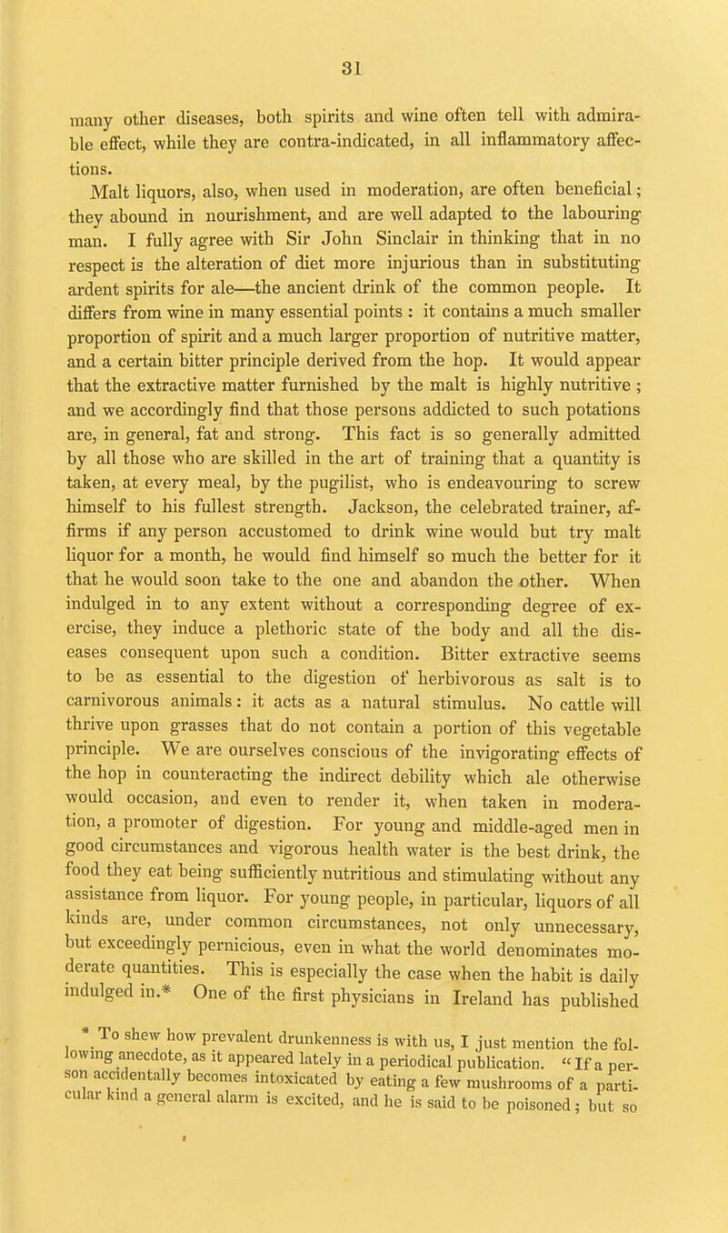 many other diseases, both spirits and wine often tell with admira- ble effect, while they are contra-indicated, in all inflammatory affec- tions. Malt liquors, also, when used in moderation, are often beneficial; they abound in nourishment, and are well adapted to the labouring man. I fully agree with Sir John Sinclair in thinking that in no respect is the alteration of diet more injurious than in substituting ardent spirits for ale—the ancient drink of the common people. It differs from wine in many essential points : it contains a much smaller proportion of spirit and a much larger proportion of nutritive matter, and a certain bitter principle derived from the hop. It would appear that the extractive matter furnished by the malt is highly nutritive ; and we accordingly find that those persons addicted to such potations are, in general, fat and strong. This fact is so generally admitted by all those who are skilled in the art of training that a quantity is taken, at every meal, by the pugilist, who is endeavouring to screw himself to his fullest strength. Jackson, the celebrated trainer, af- firms if any person accustomed to drink wine would but try malt liquor for a month, he would find himself so much the better for it that he would soon take to the one and abandon the other. When indulged in to any extent without a corresponding degree of ex- ercise, they induce a plethoric state of the body and all the dis- eases consequent upon such a condition. Bitter extractive seems to be as essential to the digestion of herbivorous as salt is to carnivorous animals: it acts as a natural stimulus. No cattle will thrive upon grasses that do not contain a portion of this vegetable principle. We are ourselves conscious of the invigorating effects of the hop in counteracting the indirect debility which ale otherwise would occasion, and even to render it, when taken in modera- tion, a promoter of digestion. For young and middle-aged men in good circumstances and vigorous health water is the best drink, the food they eat being sufficiently nutritious and stimulating without any assistance from liquor. For young people, in particular, hquors of all kmds are, under common circumstances, not only unnecessary, but exceedingly pernicious, even in what the world denominates mo- derate quantities. This is especially the case when the habit is daily mdulged in.* One of the first physicians in Ireland has published • To shew how prevalent drunkenness is with us, I just mention the fol- lowing anecdote, as it appeared lately in a periodical pubUcation. «If a per- son accidentally becomes intoxicated by eating a few mushrooms of a parti- cular kind a general alarm is excited, and he is said to be poisoned; but so