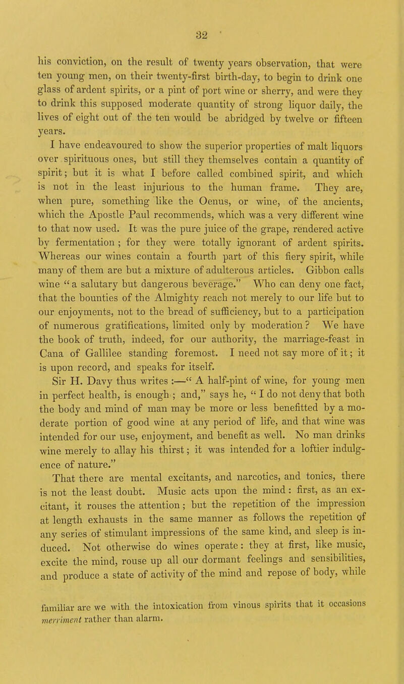 his conviction, on the result of twenty years observation, that were ten young men, on their twenty-first birth-day, to begin to drink one glass of ardent spirits, or a pint of port wine or sherry, and were they to drink this supposed moderate quantity of strong liquor daily, the lives of eight out of the ten would be abridged by twelve or fifteen years. I have endeavoured to show the superior properties of malt liquors over spirituous ones, but still they themselves contain a quantity of spirit; but it is what I before called combined spirit, and which is not in the least injurious to the human frame. They are, when pure, something like the Oenus, or wine, of the ancients, which the Apostle Paul recommends, which was a very diiferent wine to that now used. It was the pure juice of the grape, rendered active by fermentation ; for they were totally ignorant of ardent spirits. Whereas our wines contain a fourth part of this fiery spirit, while many of them are but a mixture of adulterous articles. Gibbon calls wine  a salutary but dangerous beverage. Who can deny one fact, that the bounties of the Almighty reach not merely to our life but to our enjoyments, not to the bread of sufficiency, but to a participation of numerous gratifications, limited only by moderation ? We have the book of truth, indeed, for our authority, the marriage-feast in Cana of Gallilee standing foremost. I need not say moi'e of it; it is upon record, and speaks for itself. Sir H. Davy thus writes :— A half-pint of wine, for young men in perfect health, is enough ; and, says he,  I do not deny that both the body and mind of man may be more or less benefitted by a mo- derate portion of good wine at any period of life, and that wine was intended for our use, enjoyment, and benefit as well. No man drinks wine merely to allay his thirst; it was intended for a loftier indulg- ence of nature. That there are mental excitants, and narcotics, and tonics, there is not the least doubt. Music acts upon the mind: first, as an ex- citant, it rouses the attention; but the repetition of the impression at length exhausts in the same manner as follows the repetition of any series of stimulant impressions of the same kind, and sleep is in- duced. Not otherwise do wines operate: they at first, like music, excite the mind, rouse up all our dormant feelings and sensibilities, and produce a state of activity of the mind and repose of body, while familiar are we with the intoxication from vinous spirits tliat it occasions merriment rather than alarm.