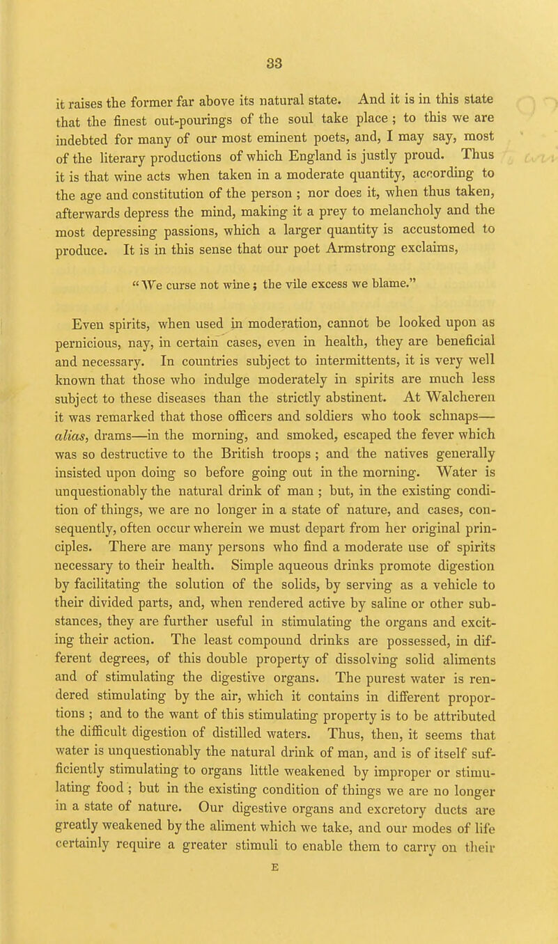 it raises the former far above its natural state. And it is in this state that the finest out-pourings of the soul take place; to this we are indebted for many of our most eminent poets, and, I may say, most of the literary productions of which England is justly proud. Thus it is that wine acts when taken in a moderate quantity, according to the age and constitution of the person ; nor does it, when thus taken, afterwards depress the mind, making it a prey to melancholy and the most depressing passions, which a larger quantity is accustomed to produce. It is in this sense that our poet Armstrong exclaims,  We curse not wine; the vile excess we blame. Even spirits, when used jn moderation, cannot be looked upon as pernicious, nay, in certain cases, even in health, they are beneficial and necessary. In countries subject to intermittents, it is very well known that those who indulge moderately in spirits are much less subject to these diseases than the strictly abstinent. At Walcheren it was remarked that those officers and soldiers who took schnaps— alias, drams—in the morning, and smoked, escaped the fever which was so destructive to the British troops ; and the natives generally insisted upon doing so before going out in the morning. Water is unquestionably the natural drink of man ; but, in the existing condi- tion of things, we are no longer in a state of nature, and cases, con- sequently, often occur wherein we must depart from her original prin- ciples. There are many persons who find a moderate use of spirits necessary to their health. Simple aqueous drinks promote digestion by facilitating the solution of the solids, by serving as a vehicle to their divided parts, and, when rendered active by saline or other sub- stances, they are further useful in stimulating the organs and excit- ing their action. The least compound drinks are possessed, in dif- ferent degrees, of this double property of dissolving solid aliments and of stimulating the digestive organs. The purest water is ren- dered stimulating by the air, which it contains in different propor- tions ; and to the want of this stimulating property is to be attributed the difficult digestion of distilled waters. Thus, then, it seems that water is unquestionably the natural drink of man, and is of itself suf- ficiently stimulating to organs little weakened by improper or stimu- lating food ; but in the existing condition of things we are no longer in a state of nature. Our digestive organs and excretory ducts are greatly weakened by the aliment which we take, and our modes of life certainly require a greater stimuli to enable them to carry on their E