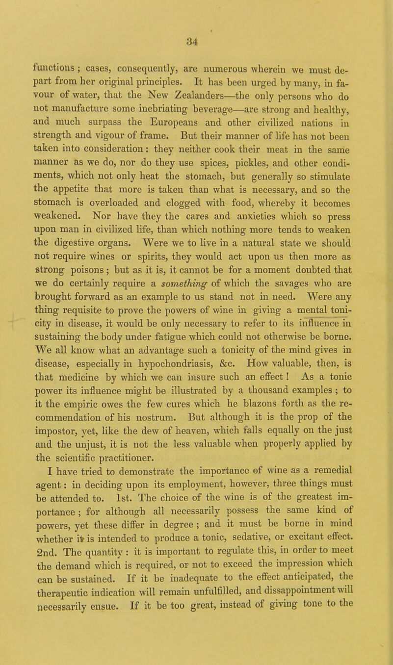 functions ; cases, consequently, are numerous wherein we must de- part from her original principles. It has been urged by many, in fa- vour of water, that the New Zealanders—the only persons who do not manufacture some inebriating beverage—are strong and healthy, and much surpass the Europeans and other civilized nations in strength and vigour of frame. But their manner of life has not been taken into consideration: they neither cook their meat in the same manner as we do, nor do they use spices, pickles, and other condi- ments, which not only heat the stomach, but generally so stimulate the appetite that more is taken than what is necessary, and so the stomach is overloaded and clogged with food, whereby it becomes weakened. Nor have they the cares and anxieties which so press upon man in civilized life, than which nothing more tends to weaken the digestive organs. Were we to live in a natural state we should not require wines or spirits, they would act upon us then more as strong poisons ; but as it is, it cannot be for a moment doubted that we do certainly require a something of which the savages who are brought forward as an example to us stand not in need. Were any thing requisite to prove the powers of wine in giving a mental toni- city in disease, it would be only necessary to refer to its influence in sustaining the body under fatigue which could not otherwise be borne. We all know what an advantage such a tonicity of the mind gives in disease, especially in hypochondriasis, &c. How valuable, then, is that medicine by which we can insure such an eflect I As a tonic power its influence might be illustrated by a thousand examples ; to it the empiric owes the few cures which he blazons forth as the re- commendation of his nostrum. But although it is the prop of the impostor, yet, like the dew of heaven, which falls equally on the just and the unjust, it is not the less valuable when properly applied by the scientific practitioner. I have tried to demonstrate the importance of wine as a remedial agent: in deciding upon its employment, however, three things must be attended to. 1st. The choice of the wine is of the greatest im- portance ; for although all necessarily possess the same kind of powers, yet these difler in degree ; and it must be borne in mind whether ifr is intended to produce a tonic, sedative, or excitant effect. 2nd. The quantity : it is important to regulate this, in order to meet the demand which is required, or not to exceed the impression which can be sustained. If it be inadequate to the effect anticipated, the therapeutic indication will remain unfulfilled, and dissappointment will necessarily ensue. If it be too great, instead of giving tone to the