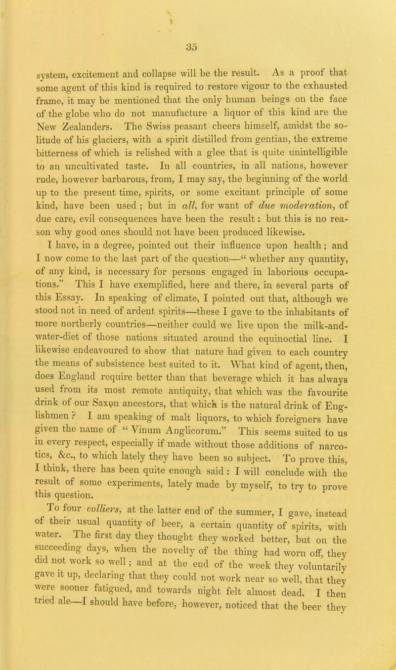 33 system, excitement and collapse will be the result. As a proof that some agent of this kind is required to restore vigour to the exhausted frame, it may be mentioned that the only human beings on the face of the globe who do not manufacture a liquor of this kind are the New Zealanders. The Swiss peasant cheers himself, amidst the so- litude of his glaciers, with a spirit distilled from gentian, the extreme bitterness of which is relished with a glee that is quite unintelligible to an uncultivated taste. In all countries, in all nations, however rude, however barbarous, from, I may say, the beginning of the world up to the present time, spirits, or some excitant principle of some kind, have been used ; but in all, for want of due moderation, of due care, evil consequences have been the result: but this is no rea- son why good ones should not have been produced likewise. T have, in a degree, pointed out their influence upon health; and I now come to the last part of the question— whether any quantity, of any kind, is necessary for persons engaged in laborious occupa- tions. This I have exemplified, here and there, in several parts of this Essay. In speaking of climate, I pointed out that, although we stood not in need of ardent spirits—these I gave to the inhabitants of more northerly countries—neither could we live upon the milk-and- water-diet of those nations situated around the equinoctial line. I likewise endeavoured to show that nature had given to each country the means of subsistence best suited to it. What kind of agent, then, does England require better than that beverage which it has always used from its most remote antiquity, that which was the favourite drink of our Saxipn ancestors, that which is the natural drink of Eng- lishmen ? I am speaking of malt liquors, to which foreigners have given the name of  Vinum Anglicorum. This seems suited to us in every respect, especially if made without those additions of narco- tics, &c., to which lately they have been so subject. To prove this, I think, there has been quite enough said : I will conclude with the result of some experiments, lately made by myself, to try to prove this question. To four colliers, at the latter end of the summer, I gave, instead of their usual quantity of beer, a certain quantity of spirits, with water. The first day they thought they worked better, but on the succeedmg days, when the novelty of the thing had worn ofi^, they did not work so well; and at the end of the week they voluntarily gave It up, declaring that they could not work near so well, that thev were sooner fatigued, and towards night felt almost dead. I then tried ale—I should have before, however, noticed that the beer they