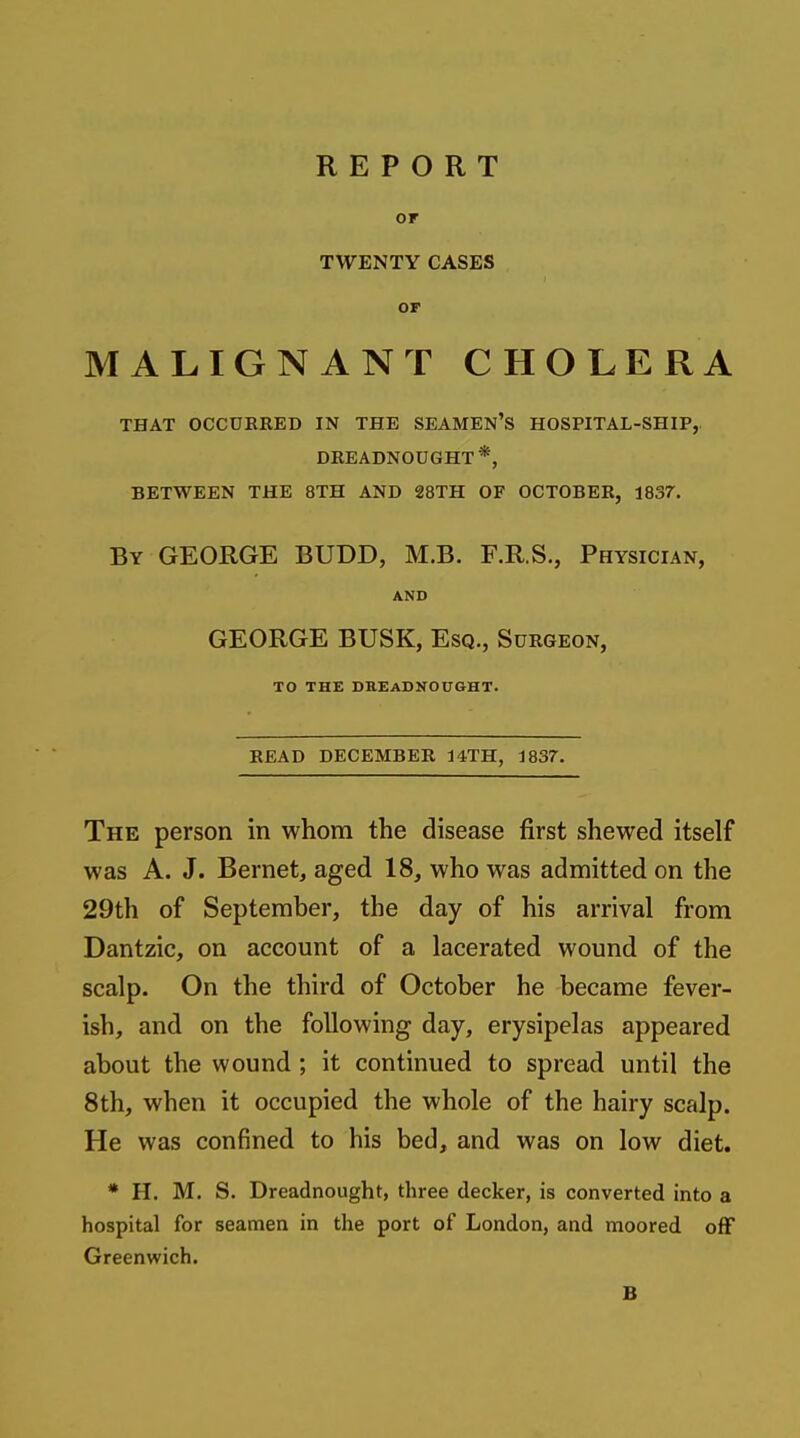 or TWENTY CASES OF MALIGNANT CHOLERA THAT OCCURRED IN THE SEAMEN'S HOSPITAL-SHIP,. DREADNOUGHT*, BETWEEN THE 8TH AND 28TH OF OCTOBER, 1837. By GEORGE BUDD, M.B. F.R.S., Physician, AND GEORGE BUSK, Esq., Surgeon, TO THE DBEADKOUGHT. READ DECEMBER 14TH, 1837. The person in whom the disease first shewed itself was A. J. Bernet, aged 18, who was admitted on the 29th of September, the day of his arrival from Dantzic, on account of a lacerated wound of the scalp. On the third of October he became fever- ish, and on the following day, erysipelas appeared about the wound ; it continued to spread until the 8th, when it occupied the whole of the hairy scalp. He was confined to his bed, and was on low diet. * H. M. S. Dreadnought, three decker, is converted into a hospital for seamen in the port of London, and moored off Greenwich. B