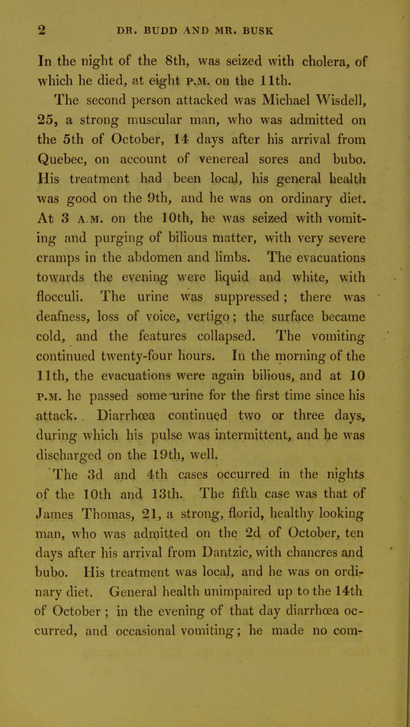 In the night of the 8th, was seized with cholera, of which he died, at eight p.m. on the 11th. The second person attacked was Michael Wisdell, 25, a strong muscular man, who was admitted on the 5th of October, 14 days after his arrival from Quebec, on account of venereal sores and bubo. His treatment had been local, his general health was good on the 9th, and he was on ordinary diet. At 3 A.M. on the 10th, he was seized with vomit- ing and purging of bilious matter, with very severe cramps in the abdomen and limbs. The evacuations towards the evening were liquid and white, with flocculi. The urine was suppressed; there was deafness, loss of voice, vertigo; the surface became cold, and the features collapsed. The vomiting continued twenty-four hours. In the morning of the 11th, the evacuations were again bilious, and at 10 P.M. he passed some urine for the first time since his attack. . Diarrhoea continued two or three days, during which his pulse was intermittent, and he was discharged on the 19th, well. The 3d and 4th cases occurred in the nights of the 10th and 13th. The fifth case was that of James Thomas, 21, a strong, florid, healthy looking man, who was admitted on the 2d of October, ten days after his arrival from Dantzic, with chancres and bubo. His treatment was local, and he was on ordi- nary diet. General health unimpaired up to the 14th of October; in the evening of that day diarrhoea oc- curred, and occasional vomiting; he made no com-