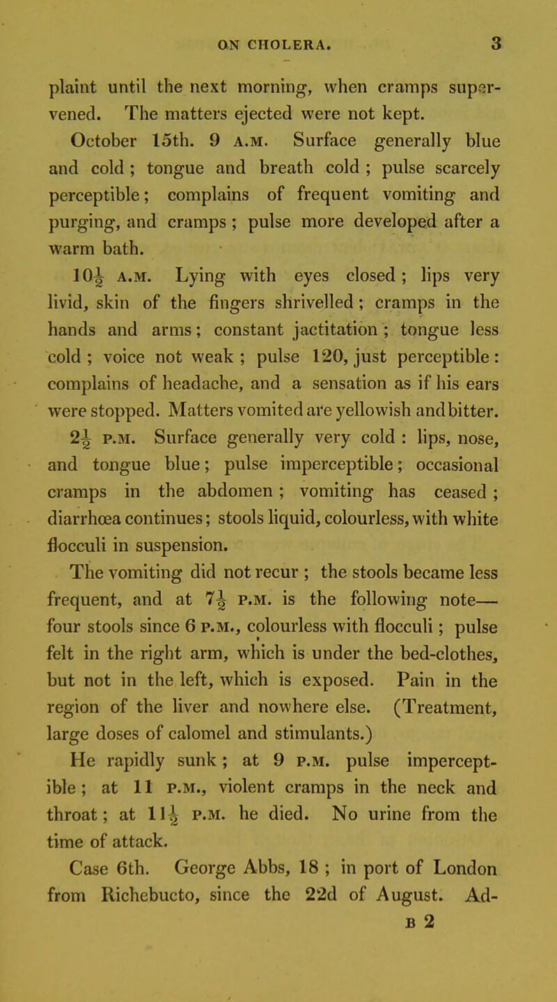 plaint until the next morning, when cramps super- vened. The matters ejected were not kept. October 15th. 9 a.m. Surface generally blue and cold ; tongue and breath cold ; pulse scarcely perceptible; complains of frequent vomiting and purging, and cramps; pulse more developed after a warm bath. 10^ A.M. Lying with eyes closed; lips very livid, skin of the fingers shrivelled; cramps in the hands and arms; constant jactitation ; tongue less cold; voice not weak; pulse 120, just perceptible: complains of headache, and a sensation as if his ears were stopped. Matters vomited are yellowish and bitter. 2^ P.M. Surface generally very cold : hps, nose, and tongue blue; pulse imperceptible; occasional cramps in the abdomen; vomiting has ceased ; diarrhoea continues; stools hquid, colourless, with white flocculi in suspension. The vomiting did not recur ; the stools became less frequent, and at 7^ p.m. is the following note— four stools since 6 p.m., colourless with floccuh ; pulse felt in the right arm, which is under the bed-clothes, but not in the left, which is exposed. Pain in the region of the liver and nowhere else. (Treatment, large doses of calomel and stimulants.) He rapidly sunk; at 9 p.m. pulse impercept- ible ; at 11 p.m., violent cramps in the neck and throat; at 11^ p.m. he died. No urine from the time of attack. Case 6th. George Abbs, 18 ; in port of London from Richebucto, since the 22d of August. Ad- B 2