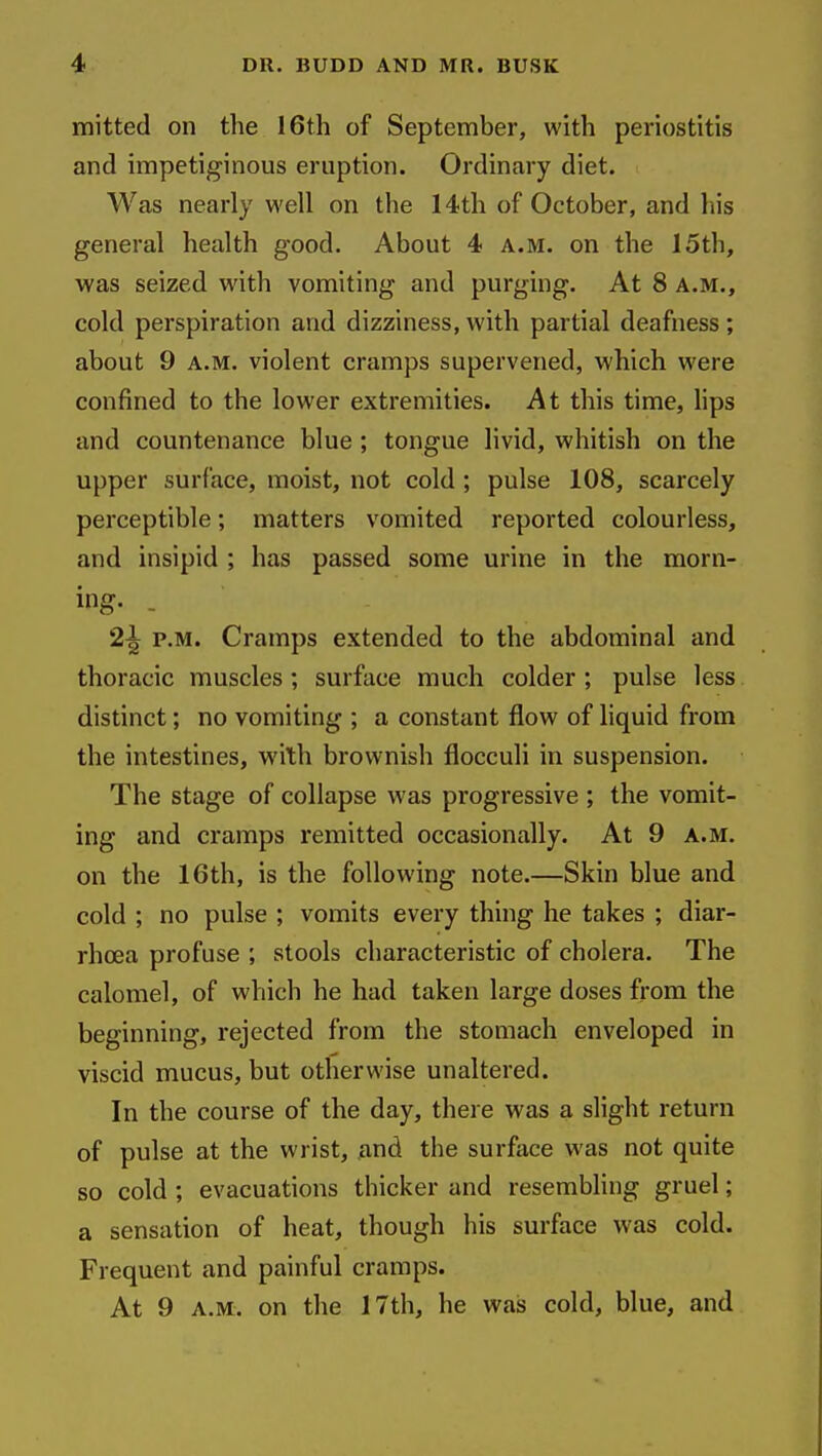 mitted on the 16th of September, with periostitis and impetiginous eruption. Ordinary diet. Was nearly well on the 14th of October, and liis general health good. About 4 a.m. on the 15th, was seized with vomiting and purging. At 8 a.m., cold perspiration and dizziness, with partial deafness ; about 9 a.m. violent cramps supervened, which were confined to the lower extremities. At this time, hps and countenance blue; tongue livid, whitish on the upper surface, moist, not cold ; pulse 108, scarcely perceptible; matters vomited reported colourless, and insipid ; has passed some urine in the morn- ing- . 2-| P.M. Cramps extended to the abdominal and thoracic muscles; surface much colder ; pulse less distinct; no vomiting ; a constant flow of liquid from the intestines, with brownish flocculi in suspension. The stage of collapse was progressive ; the vomit- ing and cramps remitted occasionally. At 9 a.m. on the 16th, is the following note.—Skin blue and cold ; no pulse ; vomits every thing he takes ; diar- rhoea profuse ; stools characteristic of cholera. The calomel, of which he had taken large doses from the beginning, rejected from the stomach enveloped in viscid mucus, but otherwise unaltered. In the course of the day, there was a slight return of pulse at the wrist, and the surface was not quite so cold ; evacuations thicker and resembling gruel; a sensation of heat, though his surface was cold. Frequent and painful cramps. At 9 A.M. on the 17th, he was cold, blue, and
