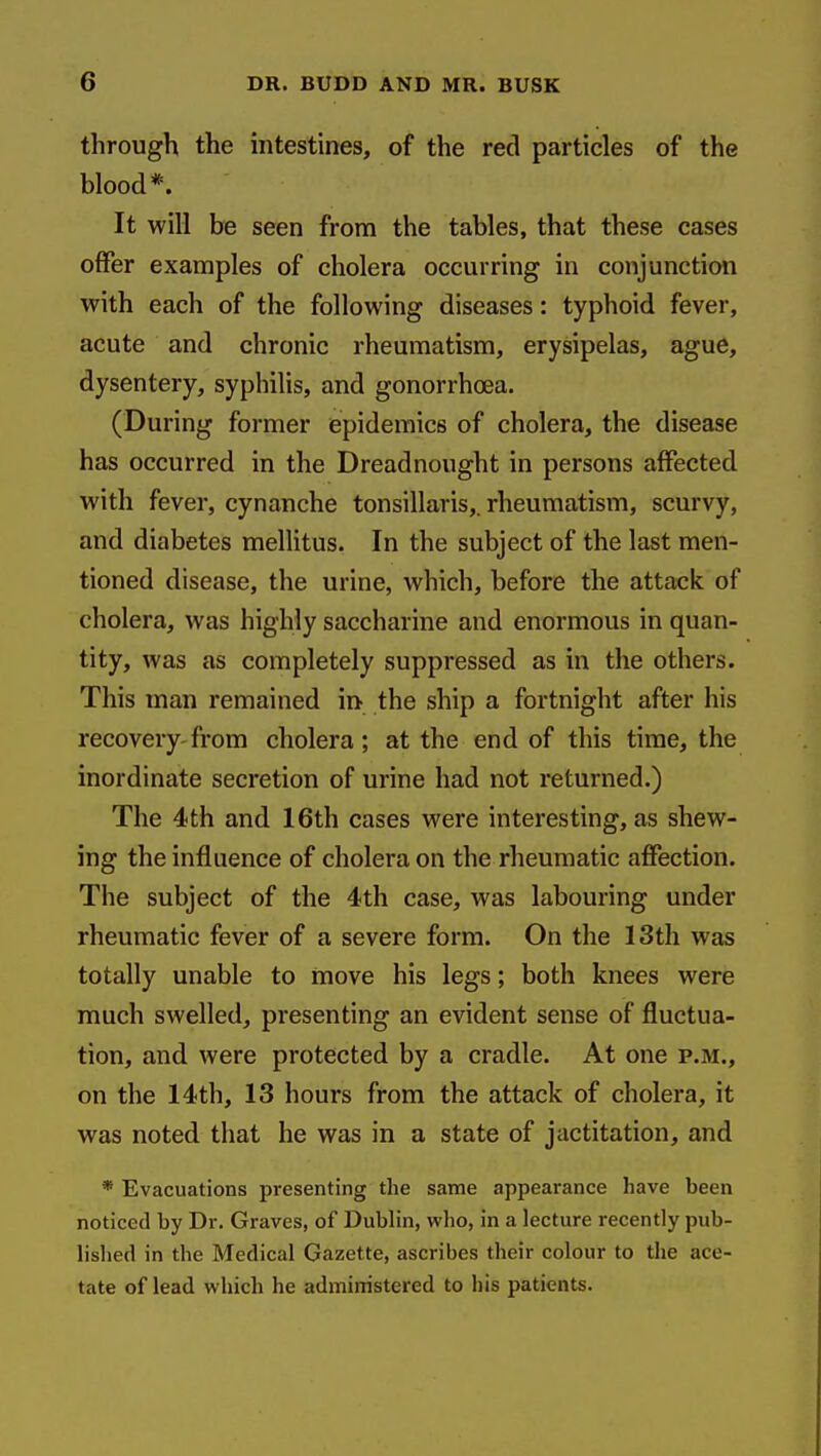 through the intestines, of the red particles of the blood*. It will be seen from the tables, that these cases offer examples of cholera occurring in conjunction with each of the following diseases: typhoid fever, acute and chronic rheumatism, erysipelas, ague, dysentery, syphilis, and gonorrhoea. (During former epidemics of cholera, the disease has occurred in the Dreadnought in persons affected with fever, cynanche tonsillaris,, rheumatism, scurvy, and diabetes mellitus. In the subject of the last men- tioned disease, the urine, which, before the attack of cholera, was highly saccharine and enormous in quan- tity, was as completely suppressed as in the others. This man remained in the ship a fortnight after his recovery from cholera; at the end of this time, the inordinate secretion of urine had not returned.) The 4th and 16th cases were interesting, as shew- ing the influence of cholera on the rheumatic affection. The subject of the 4th case, was labouring under rheumatic fever of a severe form. On the 13th was totally unable to move his legs; both knees were much swelled, presenting an evident sense of fluctua- tion, and were protected by a cradle. At one p.m., on the 14th, 13 hours from the attack of cholera, it was noted that he was in a state of jactitation, and * Evacuations presenting the same appearance have been noticed by Dr. Graves, of Dublin, who, in a lecture recently pub- lished in the Medical Gazette, ascribes their colour to the ace- tate of lead which he administered to his patients.