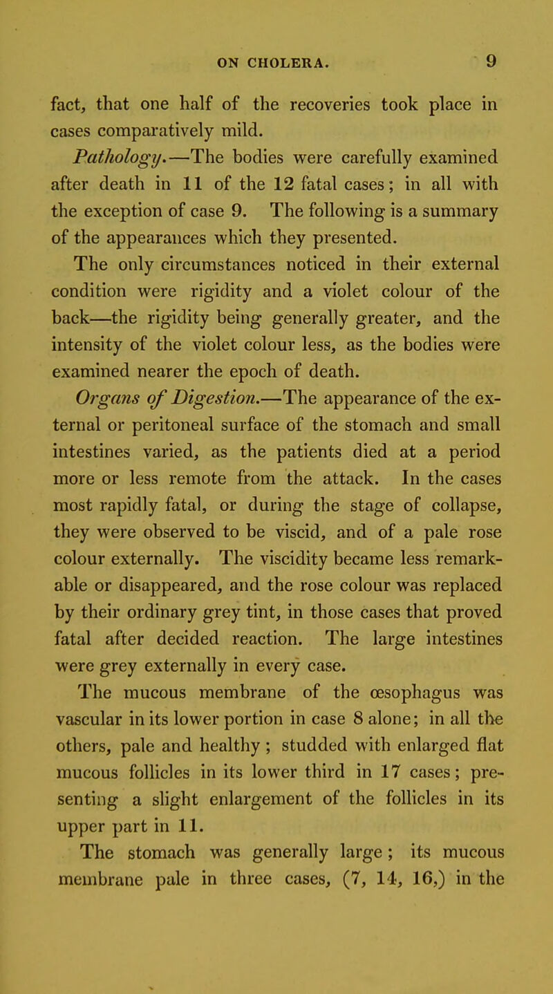 fact, that one half of the recoveries took place in cases comparatively mild. Pathology.—The bodies w^ere carefully examined after death in 11 of the 12 fatal cases; in all with the exception of case 9. The following is a summary of the appearances which they presented. The only circumstances noticed in their external condition were rigidity and a violet colour of the back—the rigidity being generally greater, and the intensity of the violet colour less, as the bodies were examined nearer the epoch of death. Organs of Digestion.—The appearance of the ex- ternal or peritoneal surface of the stomach and small intestines varied, as the patients died at a period more or less remote from the attack. In the cases most rapidly fatal, or during the stage of collapse, they were observed to be viscid, and of a pale rose colour externally. The viscidity became less remark- able or disappeared, and the rose colour was replaced by their ordinary grey tint, in those cases that proved fatal after decided reaction. The large intestines were grey externally in every case. The mucous membrane of the oesophagus was vascular in its lower portion in case 8 alone; in all the others, pale and healthy ; studded with enlarged flat mucous follicles in its lower third in 17 cases; pre- senting a slight enlargement of the follicles in its upper part in 11. The stomach was generally large; its mucous membrane pale in three cases, (7, 14, 16,) in the