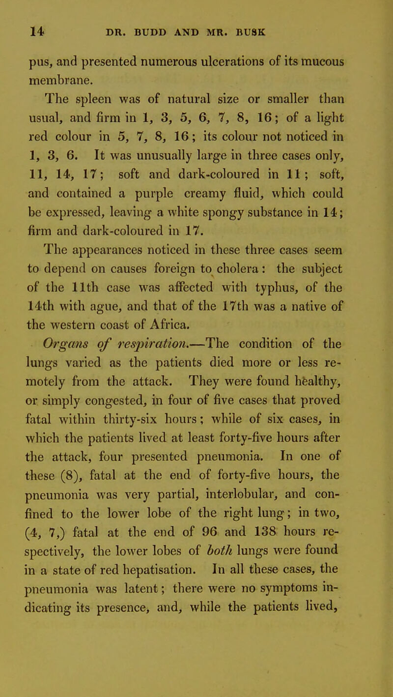 pus, and presented numerous ulcerations of its raucous membrane. The spleen was of natural size or smaller than usual, and firm in 1, 3, 5, 6, 7, 8, 16; of a light red colour in 5, 7, 8, 16; its colour not noticed in I, 3, 6. It was unusually large in three cases only, II, 14, 17; soft and dark-coloured in 11; soft, and contained a purple creamy fluid, which could be expressed, leaving a white spongy substance in 14; firm and dark-coloured in 17. The appearances noticed in these three cases seem to depend on causes foreign to cholera: the subject of the 11th case was affected with typhus, of the 14th with ague, and that of the 17th was a native of the western coast of Africa. Oi'gans of respiration.—The condition of the lungs varied as the patients died more or less re- motely from the attack. They were found hfealthy, or simply congested, in four of five cases that proved fatal within thirty-six hours; while of six cases, in which the patients lived at least forty-five hours after the attack, four presented pneumonia. In one of tfeese (8), fatal at the end of forty-five hours, the pneumonia was very partial, interlobular, and con- fined to the lower lobe of the right lung; in two, (4, 7,) fatal at the end of 96 and 138 hours re- spectively, the lower lobes of both lungs were found in a state of red hepatisation. In all these cases, the pneumonia was latent; there were no symptoms in- dicating its presence, and, while the patients lived,