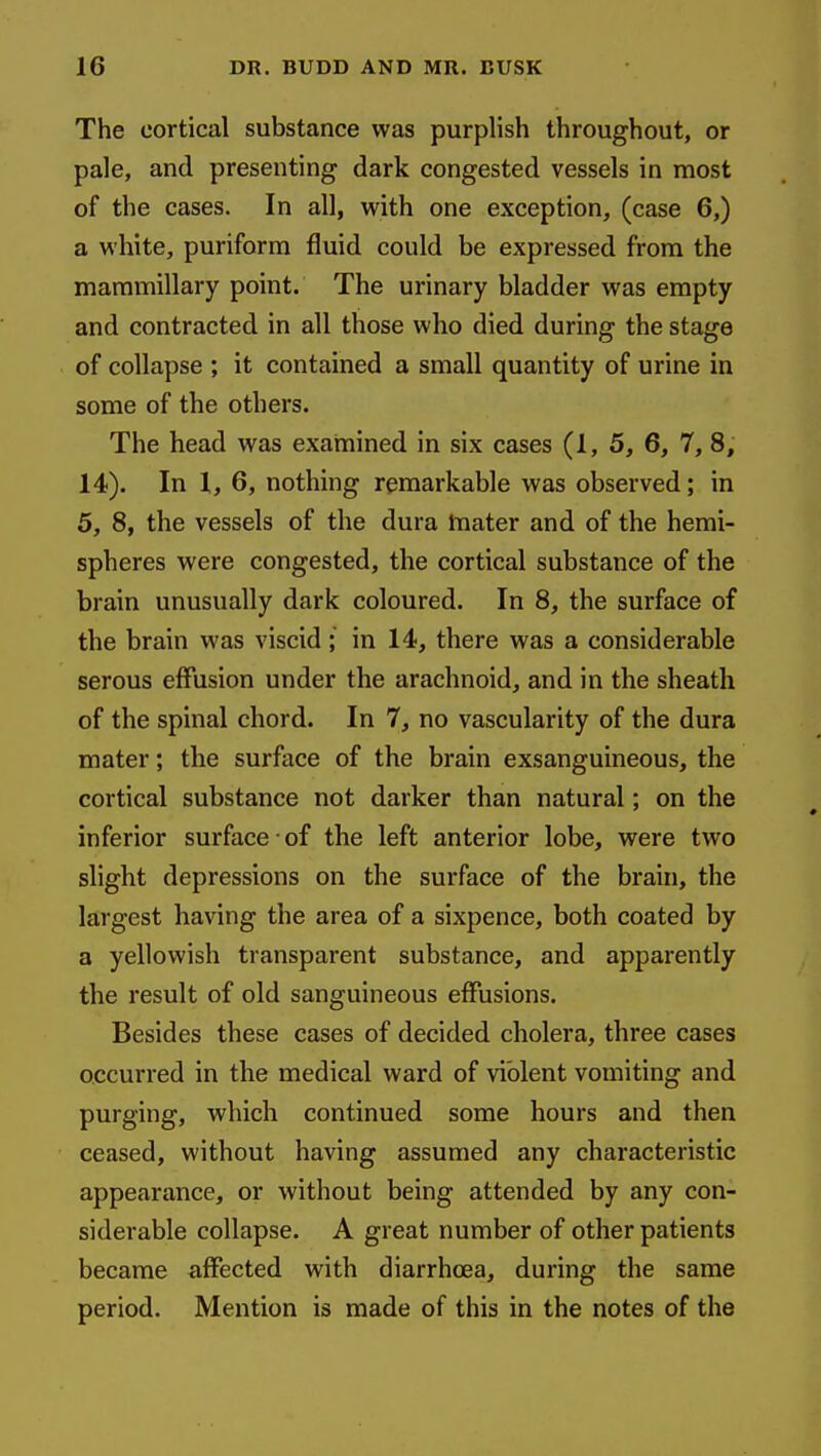 The cortical substance was purplish throughout, or pale, and presenting dark congested vessels in most of the cases. In all, with one exception, (case 6,) a white, puriforra fluid could be expressed from the mammillary point. The urinary bladder was empty and contracted in all those who died during the stage of collapse ; it contained a small quantity of urine in some of the others. The head was examined in six cases (1, 5, 6, 7, 8, 14). In 1, 6, nothing remarkable was observed; in 5, 8, the vessels of the dura tnater and of the hemi- spheres were congested, the cortical substance of the brain unusually dark coloured. In 8, the surface of the brain was viscid; in 14, there was a considerable serous effusion under the arachnoid, and in the sheath of the spinal chord. In 7, no vascularity of the dura mater; the surface of the brain exsanguineous, the cortical substance not darker than natural; on the inferior surface • of the left anterior lobe, were two slight depressions on the surface of the brain, the largest having the area of a sixpence, both coated by a yellowish transparent substance, and apparently the result of old sanguineous effusions. Besides these cases of decided cholera, three cases occurred in the medical ward of violent vomiting and purging, which continued some hours and then ceased, without having assumed any characteristic appearance, or without being attended by any con- siderable collapse. A great number of other patients became affected with diarrhoea, during the same period. Mention is made of this in the notes of the