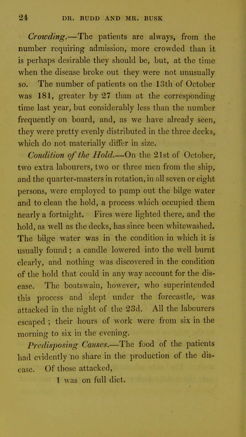 Crowding.—The patients are always, from the number requiring admission, more crowded than it is perhaps desirable they should be, but, at the time when the disease broke out they were not unusually so. The number of patients on the 13th of October was 181, greater by 27 than at the corresponding time last year, but considerably less than the number frequently on board, and, as we have already seen, they were pretty evenly distributed in the three decks, which do not materially differ in size. Condition of the Hold.—On the 21st of October, two extra labourers, two or three men from the ship, and the quarter-masters in rotation, in all seven or eight persons, were employed to pump out the bilge water and to clean the hold, a process which occupied them nearly a fortnight. Fires were lighted there, and the hold, as well as the decks, has since been whitewashed. The bilge water was in the condition in which it is usually found; a candle lowered into the well burnt clearly, and nothing was discovered in the condition of the hold that could in any way account for the dis- ease. The boatswain, however, who superintended this process and slept under the forecastle, was attacked in the night of the 23d. All the labourers escaped ; their hours of work were from six in the morning to six in the evening. Predisposing Causes.—The food of the patients had evidently no share in the production of the dis- ease. Of those attacked, 1 was on full diet.