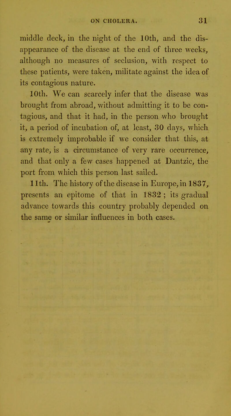 middle deck, in the night of the 10th, and the dis- appearance of the disease at the end of three weeks, although no measures of seclusion, with respect to these patients, were taken, militate against the idea of its contagious nature. 10th. We can scarcely infer that the disease was brought from abroad, without admitting it to be con- tagious, and that it had, in the person who brought it, a period of incubation of, at least, 30 days, which is extremely improbable if we consider that this, at any rate, is a circumstance of very rare occurrence, and that only a few cases happened at Dantzic, the port from which this person last sailed. 11th. The history of the disease in Europe, in 1837, presents an epitome of that in 1832 ; its gradual advance towards this country probably depended on the same or similar influences in both cases.