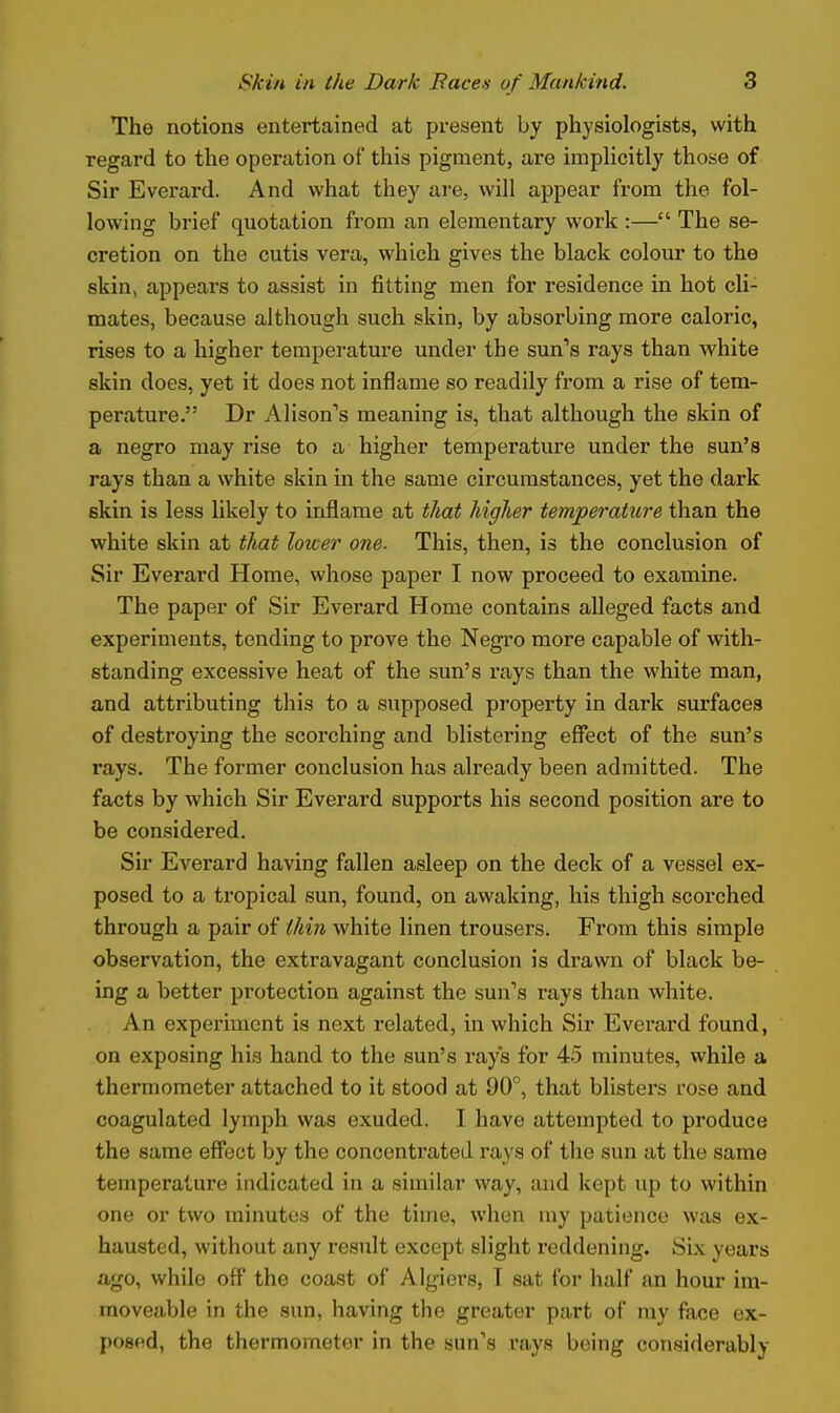 The notions entertained at present by physiologists, with regard to the operation of this pigment, are impUcitly those of Sir Everard. And what they are, will appear from the fol- lowing brief quotation from an elementary work :— The se- cretion on the cutis vera, which gives the black colour to the skin, appears to assist in fitting men for residence in hot cli- mates, because although such skin, by absorbing more caloric, rises to a higher temperature under the sun's rays than white skin does, yet it does not inflame so readily from a rise of tem- perature. Dr Alison's meaning is, that although the skin of a negro may rise to a higher temperature under the sun's rays than a white skin in the same circumstances, yet the dark skin is less likely to inflame at that higher temperature than the white skin at that lower one. This, then, is the conclusion of Sir Everard Home, whose paper I now proceed to examine. The paper of Sir Everard Home contains alleged facts and experiments, tending to prove the Negro more capable of with- standing excessive heat of the sun's rays than the white man, and attributing this to a supposed property in dark surfaces of destroying the scorching and blistering effect of the sun's rays. The former conclusion has already been admitted. The facts by which Sir Everard supports his second position are to be considered. Sir Everard having fallen asleep on the deck of a vessel ex- posed to a tropical sun, found, on awaking, his thigh scorched through a pair of iki7i white linen trousers. From this simple observation, the extravagant conclusion is drawn of black be- ing a better protection against the sun's rays than white. An experiment is next related, in which Sir Everard found, on exposing his hand to the sun's rays for 45 minutes, while a thermometer attached to it stood at 90°, that blisters rose and coagulated lymph was exuded. I have attempted to produce the same effbct by the concentrated rays of the sun at the same temperature indicated in a similar way, and kept up to within one or two minutes of the time, when my patience was ex- hausted, without any result except slight reddening. Six years ago, while off the coast of Algiers, I sat for half an hour im- moveable in the sun, having the greater part of my face ex- posed, the thermometer in the sun's rays being considerably