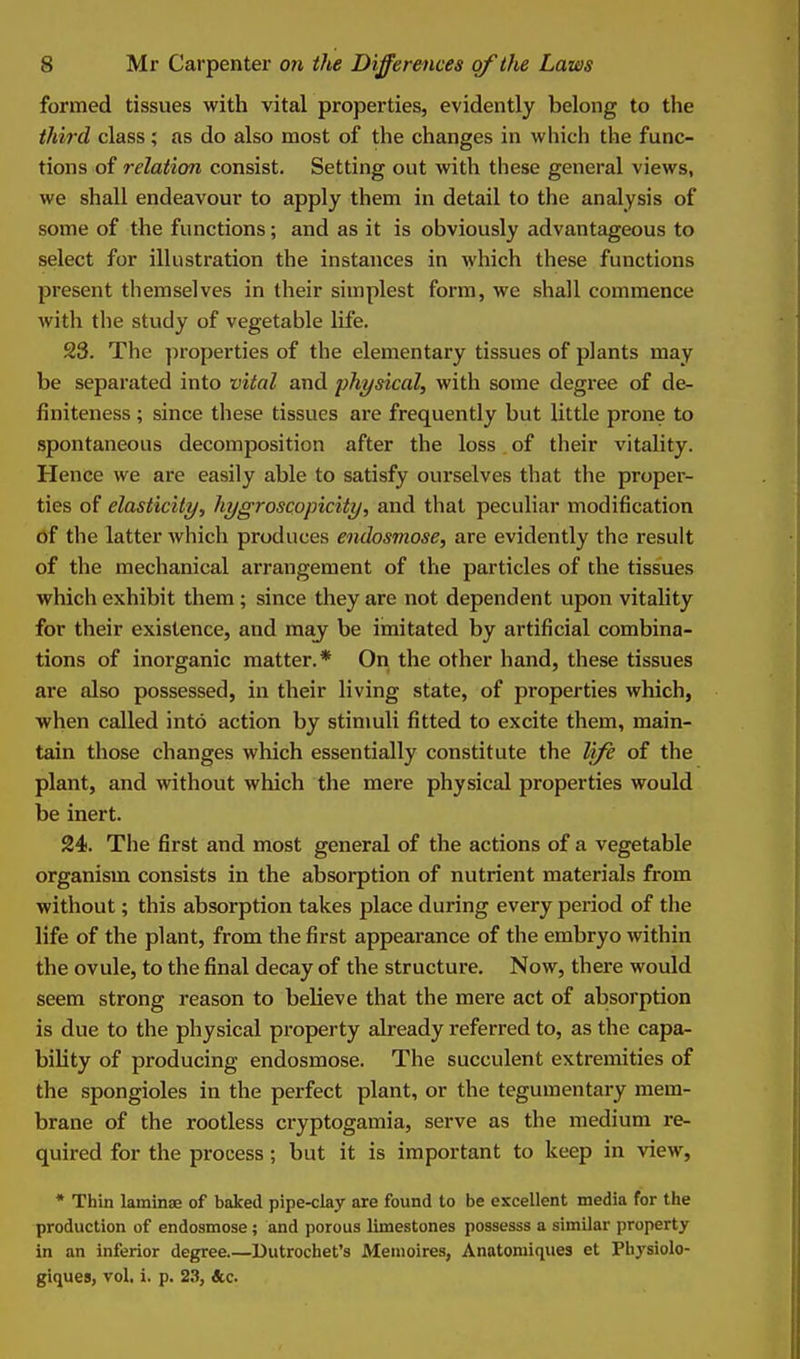 formed tissues with vital properties, evidently belong to the third class ; as do also most of the changes in which the func- tions of relation consist. Setting out with these general views, we shall endeavour to apply them in detail to the analysis of some of the functions; and as it is obviously advantageous to select for illustration the instances in which these functions present themselves in their simplest form, we shall commence with the study of vegetable life. 23. The properties of the elementary tissues of plants may be separated into vital and physical, with some degree of de- finiteness ; since these tissues are frequently but little prone to spontaneous decomposition after the loss of their vitality. Hence we are easily able to satisfy ourselves that the proper- ties of elasticity, hygroscopicity, and that peculiar modification of the latter which produces endosmose, are evidently the result of the mechanical arrangement of the particles of the tissues which exhibit them; since they are not dependent upon vitality for their existence, and may be imitated by artificial combina- tions of inorganic matter.* On the other hand, these tissues are also possessed, in their living state, of properties which, when called into action by stimuli fitted to excite them, main- tain those changes which essentially constitute the life of the plant, and without which the mere physical properties would be inert. 24. The first and most general of the actions of a vegetable organism consists in the absorption of nutrient materials from without; this absorption takes place during every period of the life of the plant, from the first appearance of the embryo within the ovule, to the final decay of the structure. Now, there would seem strong reason to believe that the mere act of absorption is due to the physical property already referred to, as the capa- bility of producing endosmose. The succulent extremities of the spongioles in the perfect plant, or the tegumentary mem- brane of the rootless cryptogamia, serve as the medium re- quired for the process ; but it is important to keep in view, * Thin laminae of baked pipe-clay are found to be excellent media for the production of endosmose; and porous limestones possesss a similar property in an inferior degree Dutrochet's Memoires, Anatomiques et Pbysiolo- giques, vol, i. p. 2.3, &c.