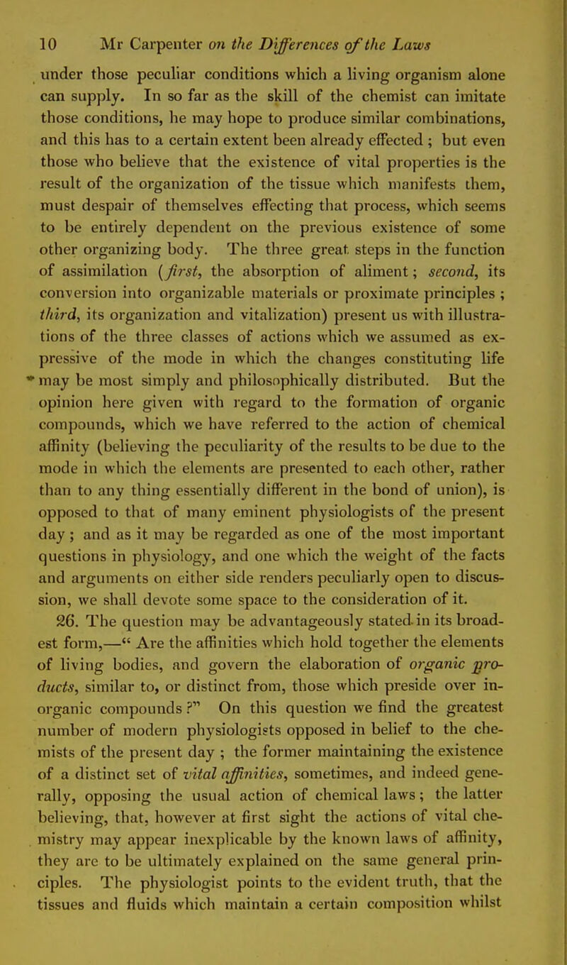 under those peculiar conditions which a living organism alone can supply. In so far as the skill of the chemist can imitate those conditions, he may hope to produce similar combinations, and this has to a certain extent been already effected ; but even those who beheve that the existence of vital properties is the result of the organization of the tissue which manifests them, must despair of themselves effecting that process, which seems to be entirely dependent on the previous existence of some other organizing body. The three great steps in the function of assimilation {first, the absorption of aliment; second, its conversion into organizable materials or proximate principles ; third, its organization and vitalization) present us with illustra- tions of the three classes of actions which we assumed as ex- pressive of the mode in which the changes constituting life * may be most simply and philosophically distributed. But the opinion here given with regard to the formation of organic compounds, which we have referred to the action of chemical affinity (believing the peculiarity of the results to be due to the mode in which the elements are presented to each other, rather than to any thing essentially different in the bond of union), is opposed to that of many eminent physiologists of the present day; and as it may be regarded as one of the most important questions in physiology, and one which the weight of the facts and arguments on either side renders peculiarly open to discus- sion, we shall devote some space to the consideration of it. 26. The question may be advantageously stated in its broad- est form,— Are the affinities which hold together the elements of living bodies, and govern the elaboration of organic pro- ducts, similar to, or distinct from, those which preside over in- organic compounds On this question we find the greatest number of modern physiologists opposed in belief to the che- mists of the present day ; the former maintaining the existence of a distinct set of vital affinities, sometimes, and indeed gene- rally, opposing the usual action of chemical laws; the latter believing, that, however at first sight the actions of vital che- . mistry may appear inexplicable by the known laws of affinity, they are to be ultimately explained on the same general prin- ciples. The physiologist points to the evident truth, that the tissues and fluids which maintain a certain composition whilst