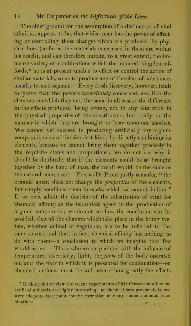 The chief ground for the assumption of a distinct set of vital affinities, appears to he, that whilst man has the power of effect- ing or controlling those changes which are produced by phy- sical laws (so far as the materials concerned in them are within his reach), and can therefore imitate, to a great extent, the im- mense variety of combinations which the mineral kingdom af- fords,* he is at present unable to effect or control the action of similar materials, so as to produce any of the class of substances usually termed organic. Every fresh discovery, however, tends to prove that the powers immediately concerned, ai-e, like the elements on which they act, the same in all cases ; the difference in the effects produced being owing, not to any alteration in the physical properties of the constituents, but solely to the manner in which they are brought to bear upon one anotlier. We cannot yet succeed in producing artificially any organic compound, even of the simplest kind, by directly combining its elements, because we cannot bring them together precisely in the requisite states and proportions; we do not see why it should be doubted; that if the elements could be so brought together by the hand of man, the result would be the same as the natural compound. For, as Dr Prout justly remarks,  the organic agent does not change the properties of the elements, but simply combines them in modes which we cannot imitate. If we once admit the doctrine of the substitution of vital for chemical affinity as the immediate agent in the production of organic compounds; we do not see how the conclusion can be avoided, that all the changes which take place in the living sys- tem, whether animal or vegetable, are to be referred to the same source, and that, in fact, chemical affinity has nothing to do with them—a conclusion to which we imagine that few would assent. Those who are acquainted with the influence of temperature, electricity, light, the form of the body operated on, and the state in which it is presented for combination—on chemical actions, must be well aware how greatly the effects ' In this point of view the recent experiments of Mr Crosse and others on artificial minerals, are highly interesting; no chemical laws previously known were adequate to account for the formation of many common mineral com- binations. ^