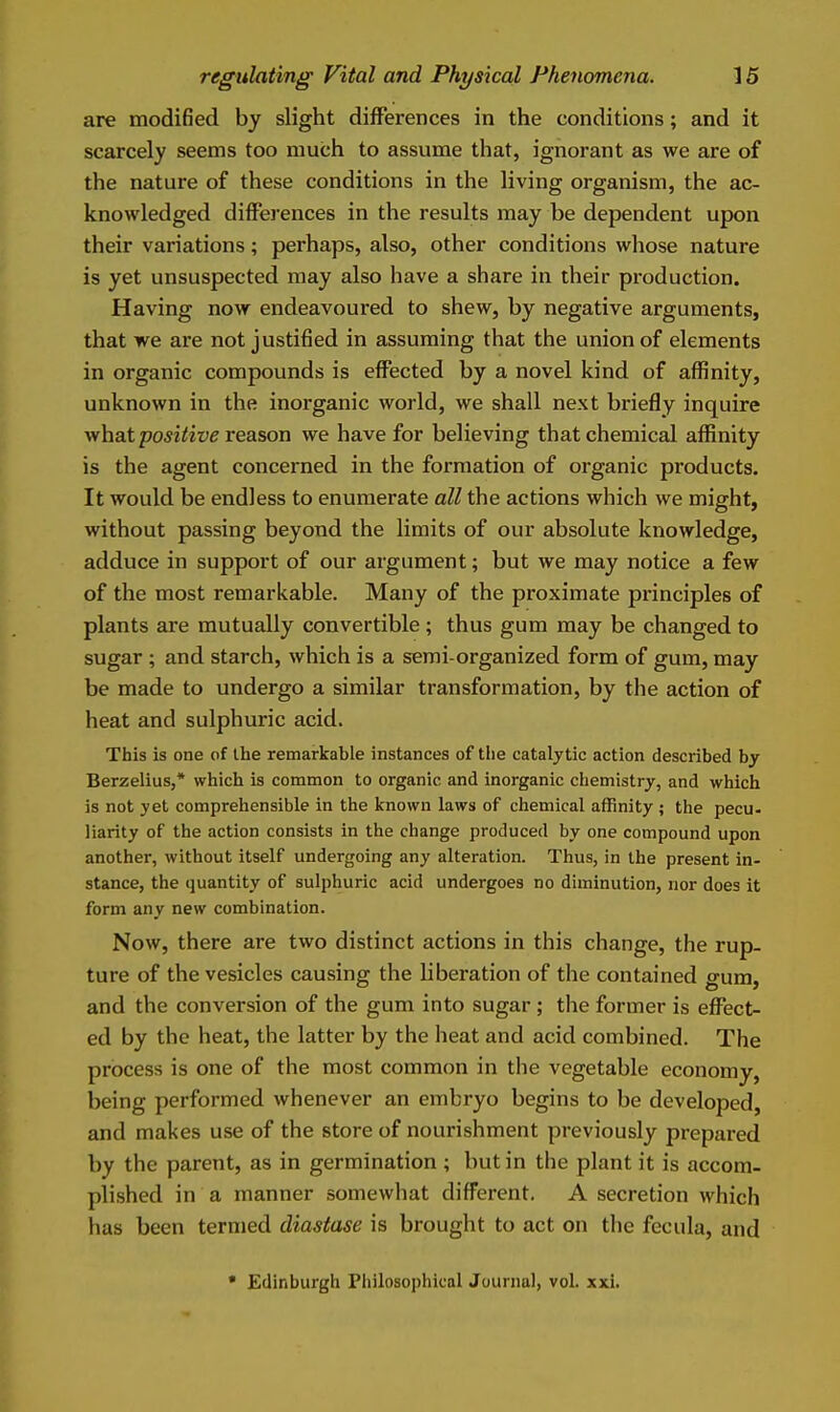 are modified by slight differences in the conditions; and it scarcely seems too much to assume that, ignorant as we are of the nature of these conditions in the living organism, the ac- knowledged differences in the results may be dependent upon their variations; perhaps, also, other conditions whose nature is yet unsuspected may also have a share in their production. Having now endeavoured to shew, by negative arguments, that we are not justified in assuming that the union of elements in organic compounds is effected by a novel kind of affinity, unknown in the inorganic world, we shall next briefly inquire what po^i^ire reason we have for believing that chemical affinity is the agent concerned in the formation of organic products. It would be endless to enumerate all the actions which we might, without passing beyond the limits of our absolute knowledge, adduce in support of our argument; but we may notice a few of the most remarkable. Many of the proximate principles of plants are mutually convertible; thus gum may be changed to sugar ; and starch, which is a semi-organized form of gum, may be made to undergo a similar transformation, by the action of heat and sulphuric acid. This is one of the remarkable instances of tlie catalytic action described by Berzelius,* which is common to organic and inorganic chemistry, and which is not yet comprehensible in the known laws of chemical affinity ; the pecu- liarity of the action consists in the change produced by one compound upon another, without itself undergoing any alteration. Thus, in the present in- stance, the quantity of sulphuric acid undergoes no diminution, nor does it form any new combination. Now, there are two distinct actions in this change, the rup- ture of the vesicles causing the liberation of the contained gum, and the conversion of the gum into sugar ; the former is eflPect- ed by the heat, the latter by the heat and acid combined. The process is one of the most common in the vegetable economy, being performed whenever an embryo begins to be developed, and makes use of the store of nourishment previously prepared by the parent, as in germination ; but in the plant it is accom- plished in a manner somewhat different. A secretion which has been termed diastase is brought to act on the fecula, and • Edinburgh Philosophical Juuniul, vol. xxi.