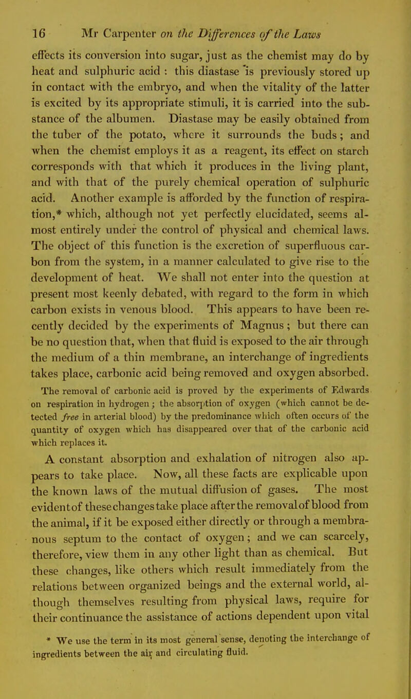 effects its conversion into sugar, just as the chemist may do by heat and sulphuric acid : this diastase 'is previously stored up in contact with the embryo, and when the vitality of the latter is excited by its appropriate stimuli, it is carried into the sub- stance of the albumen. Diastase may be easily obtained from the tuber of the potato, where it surrounds the buds; and when the chemist employs it as a reagent, its effect on starch corresponds with that which it produces in the living plant, and with that of the purely chemical operation of sulphuric acid. Another example is afforded by the function of respira- tion,* which, although not yet perfectly elucidated, seems al- most entirely under the control of physical and chemical laws. The object of this function is the excretion of superfluous car- bon from the system, in a manner calculated to give rise to the development of heat. We shall not enter into the question at present most keenly debated, with regard to the form in which carbon exists in venous blood. This appears to have been re- cently decided by the experiments of Magnus ; but there can be no question that, when that fluid is exposed to the air through the medium of a thin membrane, an interchange of ingredients takes place, carbonic acid being removed and oxygen absorbed. The removal of carbonic acid is proved by the experiments of Edwards on respiration in hydrogen; the absorjition of oxygen (which cannot be de- tected free in arterial blood) by the predominance which often occurs of the quantity of oxygen which has disappe.ired over that of the carbonic acid which replaces it. A constant absorption and exhalation of nitrogen also ap- pears to take place. Now, all these facts are explicable upon the known laws of the mutual diffusion of gases. The most evidentof these changes take place after the removal of blood from the animal, if it be exposed either directly or through a membra- nous septum to the contact of oxygen; and we can scarcely, therefore, view them in any other light than as chemical. But these changes, like others which result immediately from the relations between organized beings and the external world, al- though themselves resulting from physical laws, require for their continuance the assistance of actions dependent upon vital * We use the term in its most general sense, denoting the interchange of ingredients between the air and circulating 6uid.