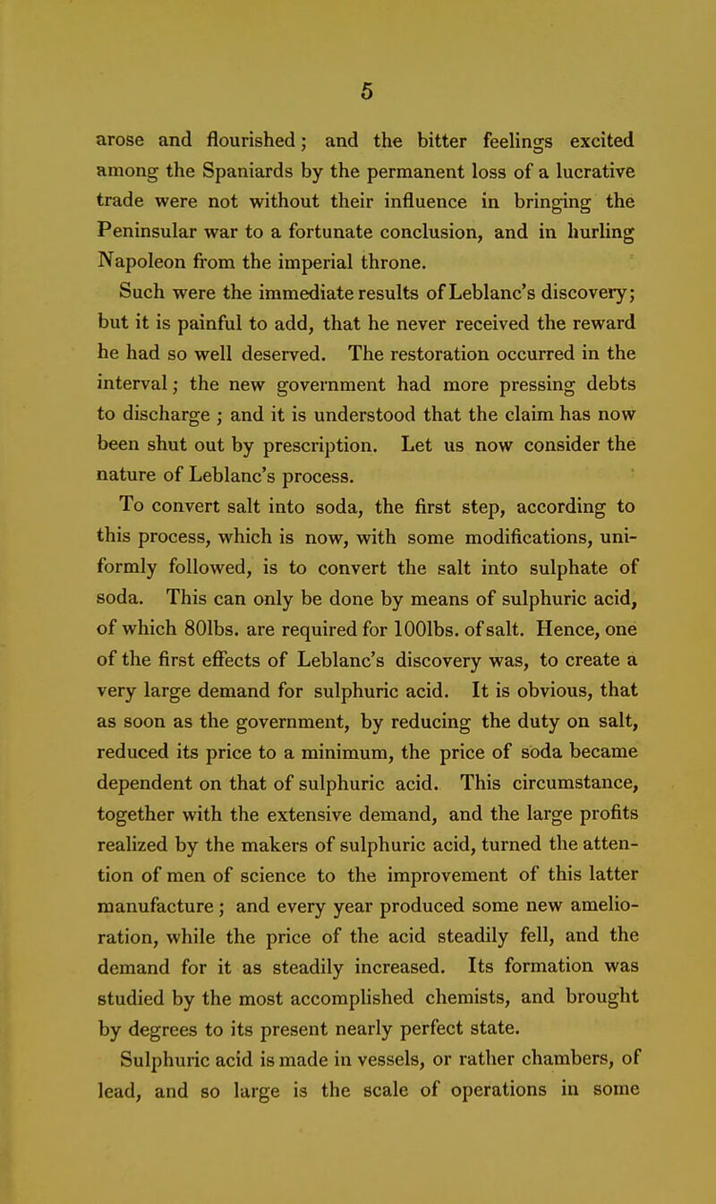 arose and flourished: and the bitter feelinsrs excited among the Spaniards by the permanent loss of a lucrative trade were not without their influence in bringing the Peninsular war to a fortunate conclusion, and in hurling Napoleon from the imperial throne. Such were the immediate results of Leblanc's discovery; but it is painful to add, that he never received the reward he had so well deserved. The restoration occurred in the interval; the new government had more pressing debts to discharge ; and it is understood that the claim has now been shut out by prescription. Let us now consider the nature of Leblanc's process. To convert salt into soda, the first step, according to this process, which is now, with some modifications, uni- formly followed, is to convert the salt into sulphate of soda. This can only be done by means of sulphuric acid, of which 801bs. are required for lOOlbs. of salt. Hence, one of the first effects of Leblanc's discovery was, to create a very large demand for sulphuric acid. It is obvious, that as soon as the government, by reducing the duty on salt, reduced its price to a minimum, the price of soda became dependent on that of sulphuric acid. This circumstance, together with the extensive demand, and the large profits realized by the makers of sulphuric acid, turned the atten- tion of men of science to the improvement of this latter manufacture ; and every year produced some new amelio- ration, while the price of the acid steadily fell, and the demand for it as steadily increased. Its formation was studied by the most accomplished chemists, and brought by degrees to its present nearly perfect state. Sulphuric acid is made in vessels, or rather chambers, of lead, and so large is the scale of operations in some