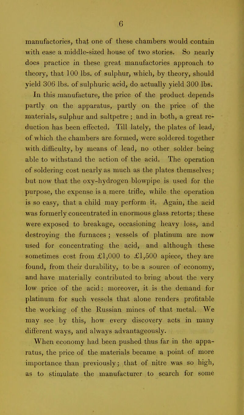 manufactories, that one of these chambers would contain with ease a middle-sized house of two stories. So nearly does practice in these great manufactories approach to theory, that 100 lbs. of sulphur, which, by theory, should yield 306 lbs. of sulphuric acid, do actually yield 300 lbs. In this manufacture, the price of the product depends partly on the apparatus, partly on the price of the materials, sulphur and saltpetre; and in both, a great re- duction has been effected. Till lately, the plates of lead, of which the chambers are formed, were soldered together with difficulty, by means of lead, no other solder being- able to withstand the action of the acid. The operation of soldering cost nearly as much as the plates themselves; but now that the oxy-hydrogen blowpipe is used for the purpose, the expense is a mere trifle, while the operation is so easy, that a child may perform it. Again, the acid was formerly concentrated in enormous glass retorts; these were exposed to breakage, occasioning heavy loss, and destroying the furnaces ; vessels of platinum are now used for concentrating the acid, and although these sometimes cost from £1,000 to £1,500 apiece, they are found, from their durability, to be a source of economy, and have materially contributed to bring about the very low price of the acid: moreover, it is the demand for platinum for such vessels that alone renders profitable the working of the Russian mines of that metal. We may see by this, how every discovery acts in many different ways, and always advantageously. When economy had been pushed thus far in the appa- ratus, the price of the materials became a point of more importance than previously; that of nitre was so high, as to stimulate the manufacturer to search for some