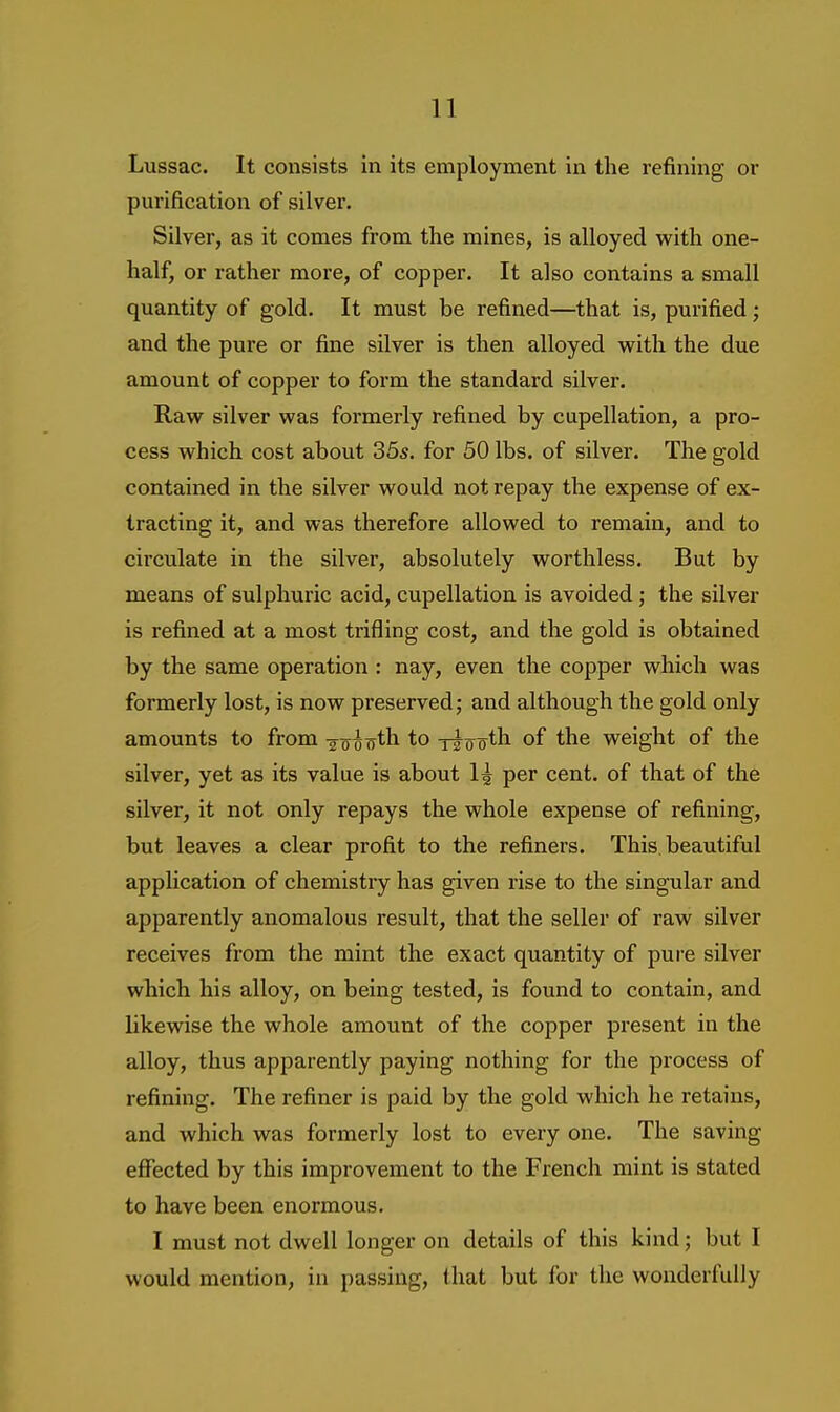 Lussac. It consists in its employment in the refining or purification of silver. Silver, as it comes from the mines, is alloyed with one- half, or rather more, of copper. It also contains a small quantity of gold. It must be refined—that is, purified; and the pure or fine silver is then alloyed with the due amount of copper to form the standard silver. Raw silver was formerly refined by cupellation, a pro- cess which cost about 35s. for 50 lbs. of silver. The gold contained in the silver would not repay the expense of ex- tracting it, and was therefore allowed to remain, and to circulate in the silver, absolutely worthless. But by means of sulphuric acid, cupellation is avoided; the silver is refined at a most trifling cost, and the gold is obtained by the same operation : nay, even the copper which was formerly lost, is now preserved; and although the gold only amounts to from gooTrth to ttootb of the weight of the silver, yet as its value is about 1^ per cent, of that of the silver, it not only repays the whole expense of refining, but leaves a clear profit to the refiners. This, beautiful application of chemistry has given rise to the singular and apparently anomalous result, that the seller of raw silver receives from the mint the exact quantity of pure silver which his alloy, on being tested, is found to contain, and likewise the whole amount of the copper present in the alloy, thus apparently paying nothing for the process of refining. The refiner is paid by the gold which he retains, and which was formerly lost to every one. The saving effected by this improvement to the French mint is stated to have been enormous. I must not dwell longer on details of this kind; but I would mention, in passing, that but for the wonderfully