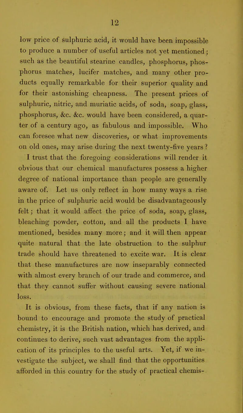 low price of sulphuric acid, it would have been impossible to produce a number of useful articles not yet mentioned; such as the beautiful stearine candles, phosphorus, phos- phorus matches, lucifer matches, and many other pro- ducts equally remarkable for their superior quality and for their astonishing cheapness. The present prices of sulphuric, nitric, and muriatic acids, of soda, soap, glass, phosphorus, &c. &c. would have been considered, a quar- ter of a century ago, as fabulous and impossible. Who can foresee what new discoveries, or what improvements on old ones, may arise during the next twenty-five years ? I trust that the foreg-oino; considerations will render it obvious that our chemical manufactures possess a higher degree of national importance than people are generally aware of. Let us only reflect in how many ways a rise in the price of sulphuric acid would be disadvantageously felt; that it would affect the price of soda, soap, glass, bleaching powder, cotton, and all the products I have mentioned, besides many more; and it will then appear quite natural that the late obstruction to the sulphur trade should have threatened to excite war. It is clear that these manufactures are now inse])arably connected with almost every branch of our trade and commerce, and that they cannot suffer without causing severe national loss. It is obvious, from these facts, that if any nation is bound to encourage and promote the study of practical chemistry, it is the British nation, which has derived, and continues to derive, such vast advantages from the appli- cation of its principles to the useful arts. Yet, if we in- vestigate the subject, we shall find that the opportunities afforded in this country for the study of practical chemis-