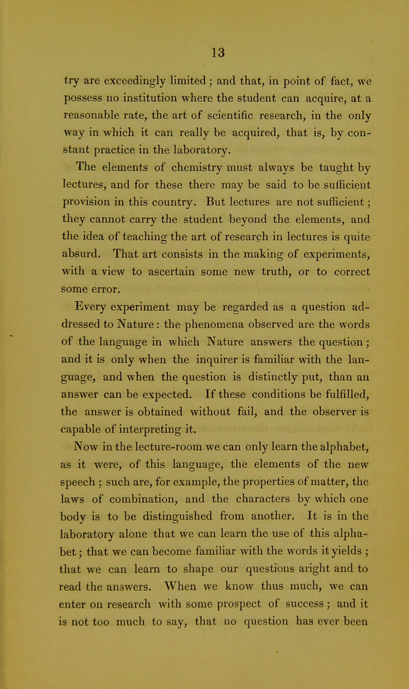 try are exceedingly limited ; and that, in point of fact, we possess no institution where the student can acquire, at a reasonable rate, the art of scientific research, in the only way in which it can really be acquired, that is, by con- stant practice in the laboratory. The elements of chemistry must always be taught by lectures, and for these there may be said to be sufficient provision in this country. But lectures are not suflacient; they cannot carry the student beyond the elements, and the idea of teaching the art of research in lectures is quite absurd. That art consists in the making of experiments, with a view to ascertain some new truth, or to correct some error. Every experiment may be regarded as a question ad- dressed to Nature: the phenomena observed are the words of the language in which Nature answers the question; and it is only when the inquirer is familiar with the lan- guage, and when the question is distinctly put, than au answer can be expected. If these conditions be fulfilled, the answer is obtained without fail, and the observer is capable of interpreting it. Now in the lecture-room we can only learn the alphabet, as it were, of this language, the elements of the new speech ; such are, for example, the properties of matter, the laws of combination, and the characters by which one body is to be distinguished from another. It is in the laboratory alone that we can learn the use of this alpha- bet ; that we can become familiar with the words it yields ; that we can learn to shape our questions aright and to read the answers. When we know thus much, we can enter on research with some prospect of success ; and it is not too much to say, that no question has ever been