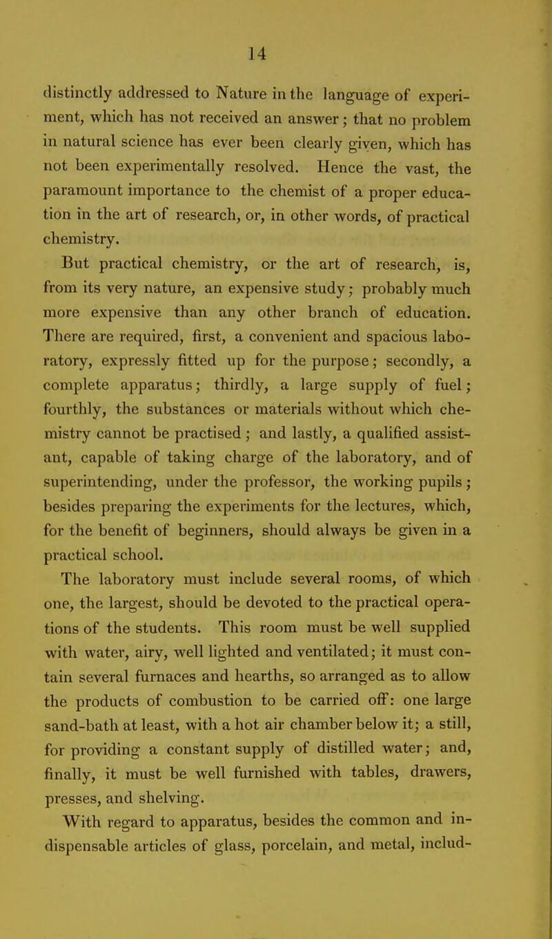 distinctly addressed to Nature in the language of experi- ment, which has not received an answer; that no problem in natural science has ever been clearly given, which has not been experimentally resolved. Hence the vast, the paramount importance to the chemist of a proper educa- tion in the art of research, or, in other words, of practical chemistry. But practical chemistry, or the art of research, is, from its very nature, an expensive study; probably much more expensive than any other branch of education. There are required, first, a convenient and spacious labo- ratory, expressly fitted up for the purpose; secondly, a complete apparatus; thirdly, a large supply of fuel; fourthly, the substances or materials without which che- mistry cannot be practised ; and lastly, a qualified assist- ant, capable of taking charge of the laboratory, and of superintending, under the professor, the working pupils; besides preparing the experiments for the lectures, which, for the benefit of beginners, should always be given in a practical school. The laboratory must include several rooms, of which one, the largest, should be devoted to the practical opera- tions of the students. This room must be well supplied with water, airy, well lighted and ventilated; it must con- tain several furnaces and hearths, so arranged as to allow the products of combustion to be carried off: one large sand-bath at least, with a hot air chamber below it; a still, for providing a constant supply of distilled water; and, finally, it must be well furnished with tables, drawers, presses, and shelving. With regard to apparatus, besides the common and in- dispensable articles of glass, porcelain, and metal, includ-