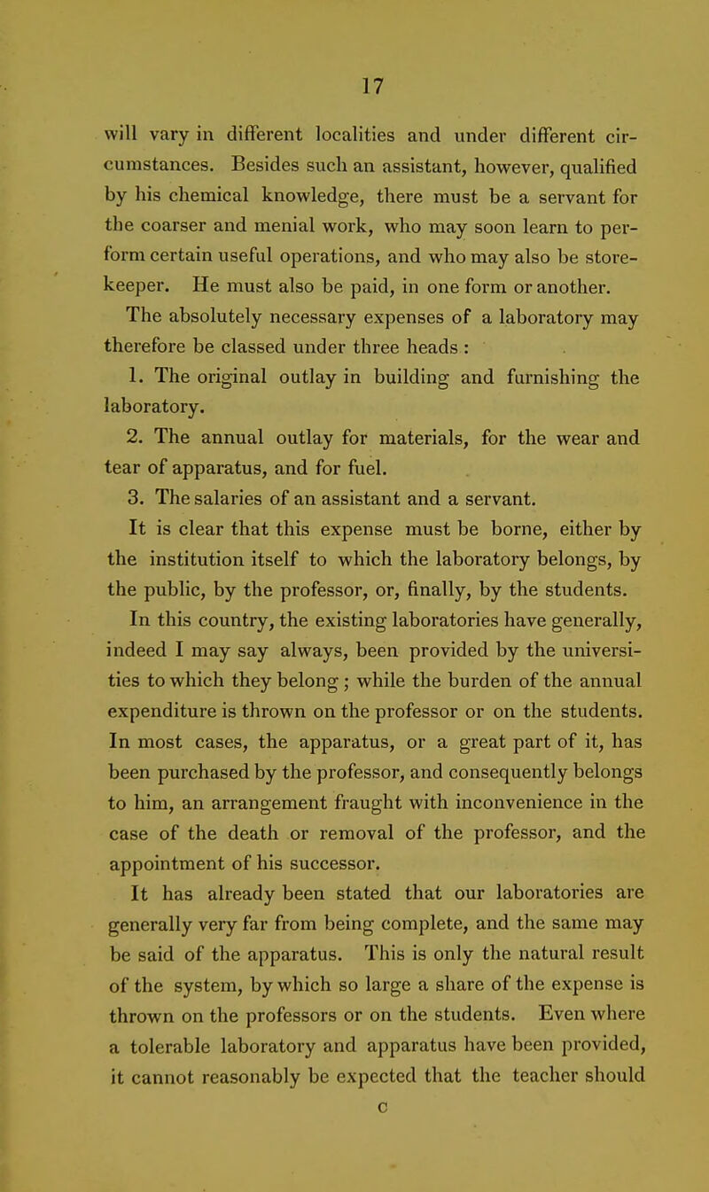 will vary in different localities and under different cir- cumstances. Besides such an assistant, however, qualified by his chemical knowledge, there must be a servant for the coarser and menial work, who may soon learn to per- form certain useful operations, and who may also be store- keeper. He must also be paid, in one form or another. The absolutely necessary expenses of a laboratory may therefore be classed under three heads : 1. The original outlay in building and furnishing the laboratory. 2. The annual outlay for materials, for the wear and tear of apparatus, and for fuel. 3. The salaries of an assistant and a servant. It is clear that this expense must be borne, either by the institution itself to which the laboratory belongs, by the public, by the professor, or, finally, by the students. In this country, the existing laboratories have generally, indeed I may say always, been provided by the universi- ties to which they belong ; while the burden of the annual expenditure is thrown on the professor or on the students. In most cases, the apparatus, or a great part of it, has been purchased by the professor, and consequently belongs to him, an arrangement fraught with inconvenience in the case of the death or removal of the professor, and the appointment of his successor. It has already been stated that our laboratories are generally very far from being complete, and the same may be said of the apparatus. This is only the natural result of the system, by which so large a share of the expense is thrown on the professors or on the students. Even where a tolerable laboratory and apparatus have been provided, it cannot reasonably be expected that the teacher should c