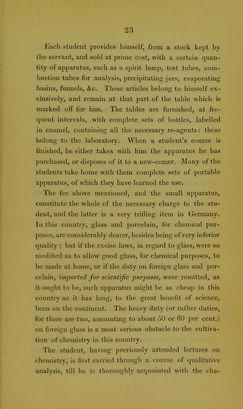 Each student provides himself, from a stock kept by the servant, and sold at prime cost, with a certain quan- tity of apparatus, such as a spirit lamp, test tubes, com- bustion tubes for analysis, precipitating jars, evaporating basins, funnels, &c. These articles belong to himself ex- clusively, and remain at that part of the table which is marked off for him. The tables are furnished, at fre- quent intervals, with complete sets of bottles, labelled in enamel, containing all the necessary re-agents: these belong to the laboratory. When a student's course is finished, he either takes with him the apparatus he has purchased, or disposes of it to a new-comer. Many of the students take home wdth them complete sets of portable apparatus, of which they have learned the use. The fee above mentioned, and the small apparatus, constitute the whole of the necessary charge to the stu- dent, and the latter is a very trifling item in Germany. In this country, glass and porcelain, for chemical pur- poses, are considerably dearer, besides being of very inferior quality ; but if the excise laws, in regard to glass, -Were so modified as to allow good glass, for chemical purposes, to be made at home, or if the duty on foreign glass and por- celain, imported for scientific purposes, were remitted, as it ought to be, such apparatus might be as cheap in this country as it has long, to the great benefit of science, been on the continent. The heavy duty (or rather duties, for there are two, amounting to about 50 or 60 per cent.) on foreign glass is a most serious obstacle to the cultiva- tion of chemistry in this country. The student, having previously attended lectures on chemistry, is first carried through a course of qualitative analysis, till he is thoroughly acquainted with the cha-