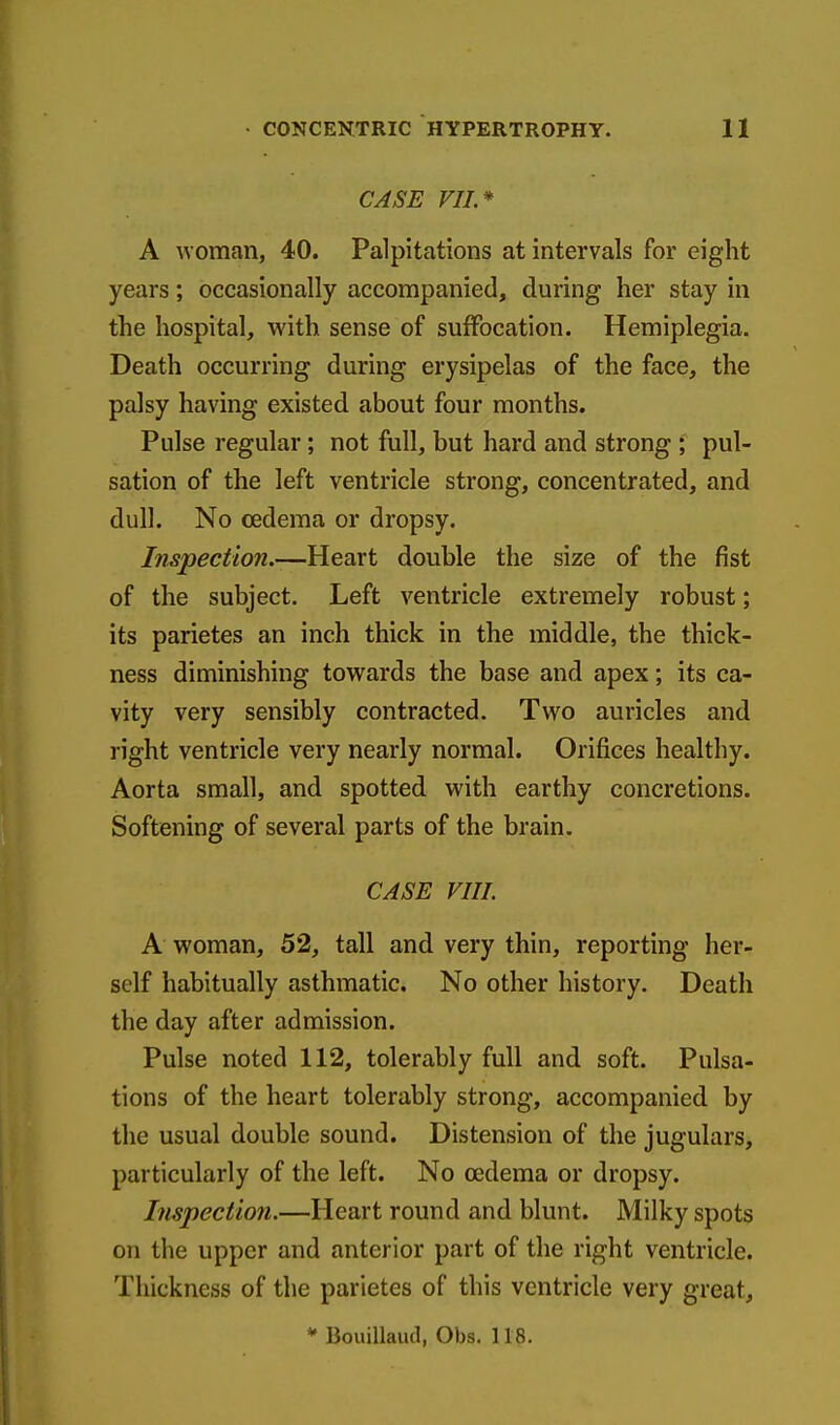 CASE VII.* A woman, 40. Palpitations at intervals for eight years; occasionally accompanied, during her stay in the hospital, with sense of suffocation. Hemiplegia. Death occurring during erysipelas of the face, the palsy having existed about four months. Pulse regular; not full, but hard and strong ; pul- sation of the left ventricle strong, concentrated, and dull. No oedema or dropsy. Inspection.—Heart double the size of the fist of the subject. Left ventricle extremely robust; its parietes an inch thick in the middle, the thick- ness diminishing towards the base and apex; its ca- vity very sensibly contracted. Two auricles and right ventricle very nearly normal. Orifices healthy. Aorta small, and spotted with earthy concretions. Softening of several parts of the brain. CASE VIII. A woman, 52, tall and very thin, reporting her- self habitually asthmatic. No other history. Death the day after admission. Pulse noted 112, tolerably full and soft. Pulsa- tions of the heart tolerably strong, accompanied by the usual double sound. Distension of the jugulars, particularly of the left. No oedema or dropsy. Inspection.—Heart round and blunt. Milky spots on the upper and anterior part of the right ventricle. Thickness of the parietes of this ventricle very great,