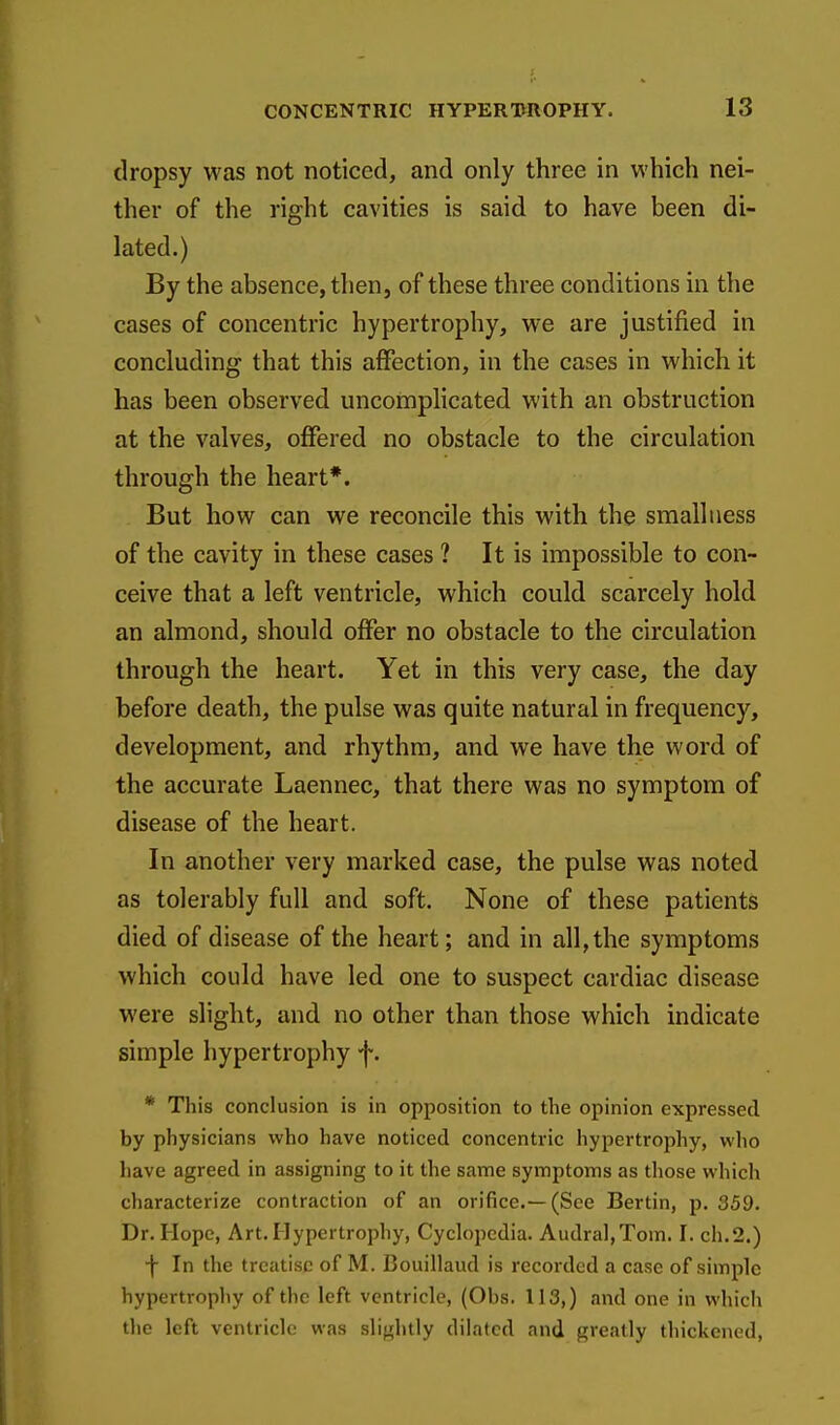 dropsy was not noticed, and only three in which nei- ther of the right cavities is said to have been di- lated.) By the absence, then, of these three conditions in the cases of concentric hypertrophy, we are justified in concluding that this affection, in the cases in which it has been observed uncomplicated with an obstruction at the valves, offered no obstacle to the circulation through the heart*. But how can we reconcile this with the smalluess of the cavity in these cases ? It is impossible to con- ceive that a left ventricle, which could scarcely hold an almond, should offer no obstacle to the circulation through the heart. Yet in this very case, the day before death, the pulse was quite natural in frequency, development, and rhythm, and we have the word of the accurate Laennec, that there was no symptom of disease of the heart. In another very marked case, the pulse was noted as tolerably full and soft. None of these patients died of disease of the heart; and in all, the symptoms which could have led one to suspect cardiac disease were slight, and no other than those which indicate simple hypertrophy f. * This conclusion is in opposition to the opinion expressed by physicians who have noticed concentric hypertrophy, who have agreed in assigning to it the same symptoms as those which characterize contraction of an orifice.—(See Bertin, p, 359. Dr. Hope, Art. Hypertrophy, Cyclopedia. Audral,Tom. I. ch.2.) •f In the treatise of M. Bouillaud is recorded a case of simple hypertrophy of the left ventricle, (Obs. 113,) and one in which the left ventricle was slightly dilated and greatly thickened,