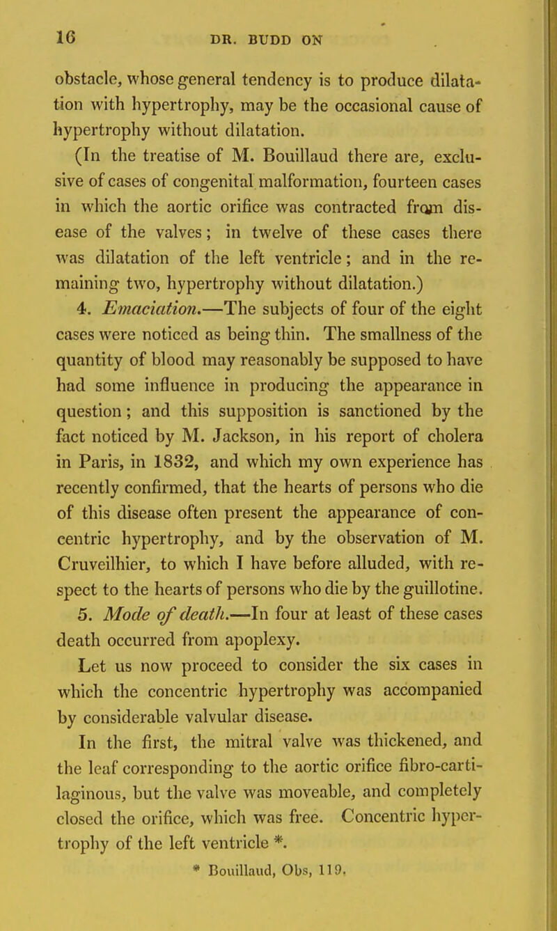 obstacle, whose general tendency is to produce dilata- tion with hypertrophy, may be the occasional cause of hypertrophy without dilatation. (In the treatise of M. Bouillaud there are, exclu- sive of cases of congenital malformation, fourteen cases in which the aortic orifice was contracted from dis- ease of the valves; in twelve of these cases there was dilatation of the left ventricle; and in the re- maining two, hypertrophy without dilatation.) 4. Emaciation.—The subjects of four of the eight cases were noticed as being thin. The smallness of the quantity of blood may reasonably be supposed to have had some influence in producing the appearance in question; and this supposition is sanctioned by the fact noticed by M. Jackson, in his report of cholera in Paris, in 1832, and which my own experience has recently confirmed, that the hearts of persons who die of this disease often present the appearance of con- centric hypertrophy, and by the observation of M. Cruveilhier, to which I have before alluded, with re- spect to the hearts of persons who die by the guillotine. 5. Mode of death.—In four at least of these cases death occurred from apoplexy. Let us now proceed to consider the six cases in which the concentric hypertrophy was accompanied by considerable valvular disease. In the first, the mitral valve was thickened, and the leaf corresponding to the aortic orifice fibro-carti- laginous, but the valve was moveable, and completely closed the orifice, which was free. Concentric hyper- trophy of the left ventricle *.