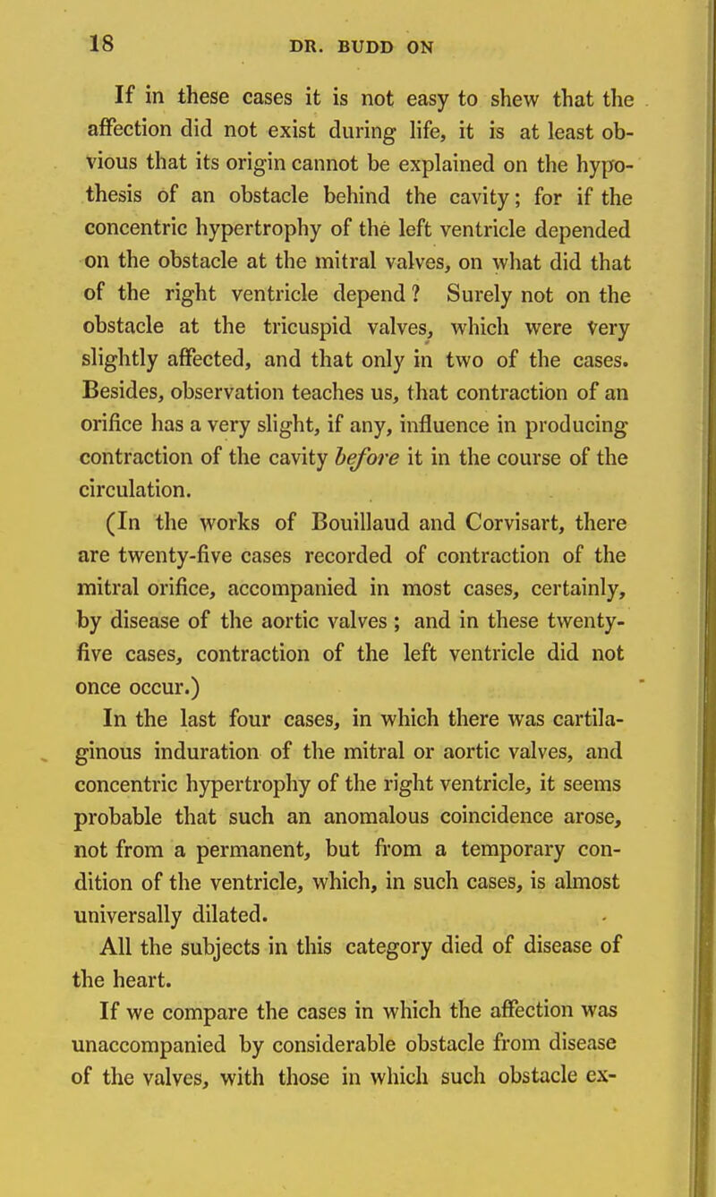 If in these cases it is not easy to shew that the affection did not exist during Hfe, it is at least ob- vious that its origin cannot be explained on the hypo- thesis of an obstacle behind the cavity; for if the concentric hypertrophy of the left ventricle depended on the obstacle at the mitral valves, on what did that of the right ventricle depend ? Surely not on the obstacle at the tricuspid valves, which were Very slightly affected, and that only in two of the cases. Besides, observation teaches us, that contraction of an orifice has a very slight, if any, influence in producing contraction of the cavity before it in the course of the circulation. (In the works of Bouillaud and Corvisart, there are twenty-five cases recorded of contraction of the mitral orifice, accompanied in most cases, certainly, by disease of the aortic valves ; and in these twenty- five cases, contraction of the left ventricle did not once occur.) In the last four cases, in which there was cartila- ginous induration of the mitral or aortic valves, and concentric hypertrophy of the right ventricle, it seems probable that such an anomalous coincidence arose, not from a permanent, but from a temporary con- dition of the ventricle, which, in such cases, is almost universally dilated. All the subjects in this category died of disease of the heart. If we compare the cases in which the affection was unaccompanied by considerable obstacle from disease of the valves, with those in which such obstacle ex-