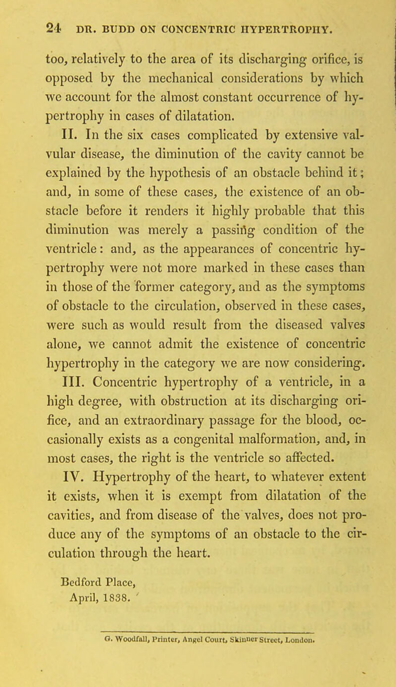 too, relatively to the area of its discharging orifice, is opposed by the mechanical considerations by which we account for the almost constant occurrence of hy- pertrophy in cases of dilatation. II. In the six cases complicated by extensive val- vular disease, the diminution of the cavity cannot be explained by the hypothesis of an obstacle behind it; and, in some of these cases, the existence of an ob- stacle before it renders it highly probable that this diminution was merely a passirtg condition of the ventricle: and, as the appearances of concentric hy- pertrophy were not more marked in these cases than in those of the former category, and as the symptoms of obstacle to the circulation, observed in these cases, were such as would result from the diseased valves alone, we cannot admit the existence of concentric hypertrophy in the category we are now considering. III. Concentric hypertrophy of a ventricle, in a high degree, with obstruction at its discharging ori- fice, and an extraordinary passage for the blood, oc- casionally exists as a congenital malformation, and, in most cases, the right is the ventricle so alFected. IV. Hypertrophy of the heart, to whatever extent it exists, when it is exempt from dilatation of the cavities, and from disease of the valves, does not pro- duce any of the symptoms of an obstacle to the cir- culation through the heart. Bedford Place, April, 1838. ' O. Woodfallj Printer, Anxcl Court, Skinucr Street, London.