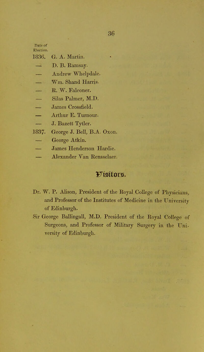 Date of Electinn. 1836. G. A. Martin. —^ D. B. Ramsay. — Andrew Whelpdalc. — %Vm. Shand Harris. — E. W. Falconer. — Silas Palmer, M.D. — James Crossfield. — Arthur E. Turnour. — J. Bazett Tytler. 1837. George J. Bell, B.A. Oxon. — George Atkin. — James Henderson Hardie. — Alexander Van Rensselaer. Dr. W. P. Alison, President of the Royal College of Physicians, and Professor of the Institutes of Medicine in the University of Edinburgh. Sir George BallingaU, M.D. President of the Royal College of Surgeons, and Professor of Military Surgery in the Uni- versity of Edinburgh.