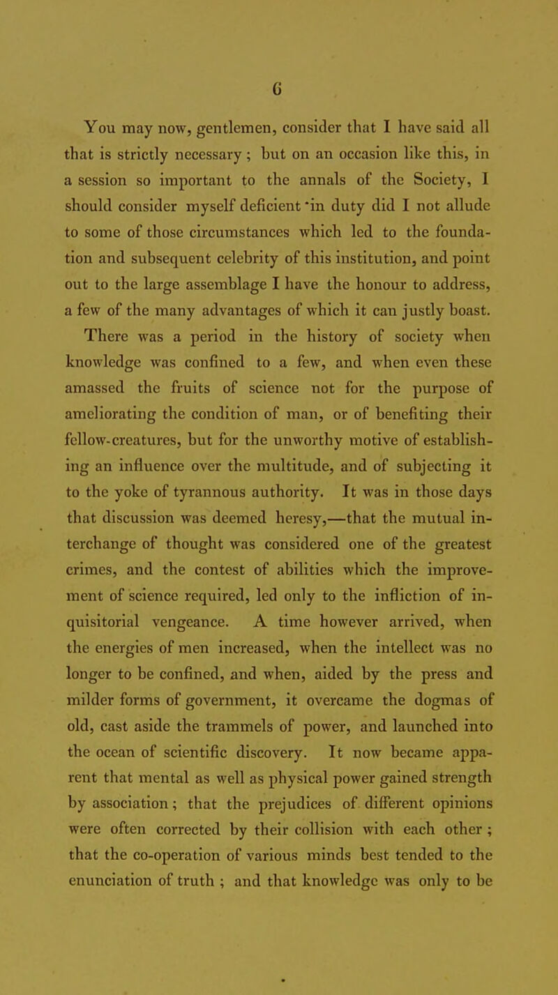 You may now, gentlemen, consider that I have said all that is strictly necessary; but on an occasion like this, in a session so important to the annals of the Society, I should consider myself deficient in duty did I not allude to some of those circumstances which led to the founda- tion and subsequent celebrity of this institution, and point out to the large assemblage I have the honour to address, a few of the many advantages of which it can justly boast. There was a period in the history of society when knowledge was confined to a few, and when even these amassed the fruits of science not for the purpose of ameliorating the condition of man, or of benefiting their fellow-creatures, but for the unworthy motive of establish- ing an influence over the multitude, and of subjecting it to the yoke of tyrannous authority. It was in those days that discussion was deemed heresy,—that the mutual in- terchange of thought was considered one of the greatest crimes, and the contest of abilities which the improve- ment of science required, led only to the infliction of in- quisitorial vengeance. A time however arrived, when the energies of men increased, when the intellect was no longer to be confined, and when, aided by the press and milder forms of government, it overcame the dogmas of old, cast aside the trammels of power, and launched into the ocean of scientific discovery. It now became appa- rent that mental as well as physical power gained strength by association; that the prejudices of different opinions were often corrected by their collision with each other; that the co-operation of various minds best tended to the enunciation of truth ; and that knowledge was only to be