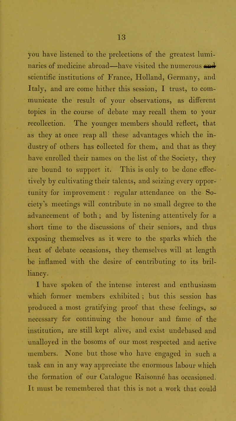 you have listened to the prelections of the greatest lumi- naries of medicine abroad—have visited the numerous scientific institutions of France, Holland, Germany, and Italy, and are come hither this session, I trust, to com- municate the result of your observations, as different topics in the course of debate may recall them to your recollection. The younger members should reflect, that as they at once reap all these advantages which the in- dustry of others h^s collected for them, and that as they have enrolled their names on the list of the Society, they are bound to support it. This is only to be done effec- tively by cultivating their talents, and seizing every oppor- tunity for improvement : regular attendance on the So- ciety's meetings will contribute in no small degree to the advancement of both; and by listening attentively for a short time to the discussions of their seniors, and thus exposing themselves as it were to the sparks which the heat of debate occasions, they themselves will at length be inflamed with the desire of contributing to its bril- liancy. I have spoken of the intense interest and enthusiasm which former members exhibited ; but this session has produced a most gratifying proof that these feelings, so necessary for continuing the honour and fame of the institution, are still kept alive, and exist undebased and unalloyed in the bosoms of our most respected and active members. None but those who have engaged in such a task can in any way appreciate the enormous labour which the formation of our Catalogue Raisonne has occasioned. It must be remembered that this is not a work that could