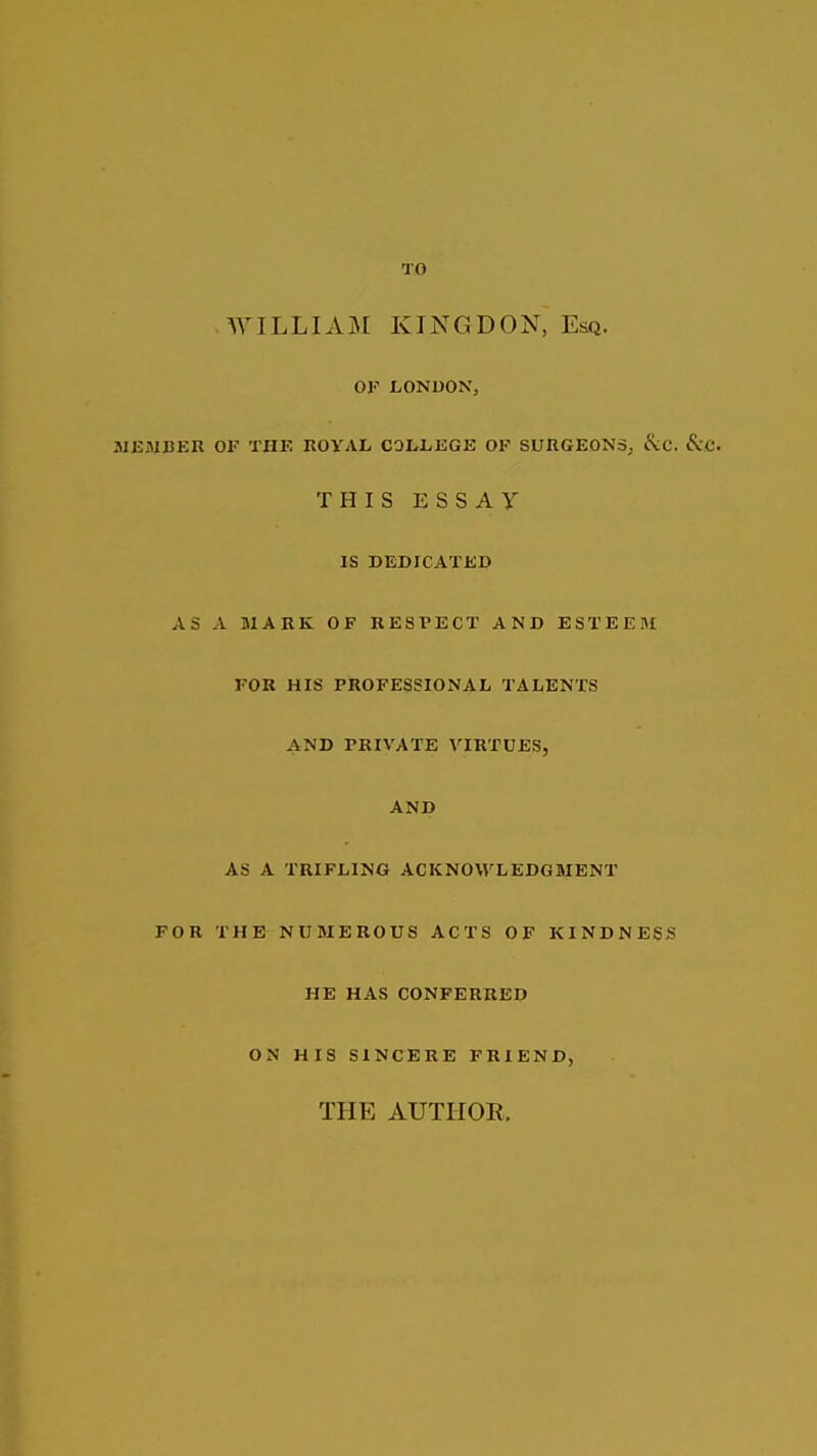 TO WILLIxVM KINCIDON, Esq. OF LONDON, JIEiMBER OF THE KOYAL COLliEGE OP SUHGEONSj Ikc. ScC. THIS ESSAY IS DEDICATED AS A MARK OF RESPECT AND ESTEEIM FOR HIS PROFESSIONAL TALENTS AND PRIVATE VIRTUES, AND AS A TRIFLING ACKNOWLEDGMENT FOR THE NUMEROUS ACTS OF KINDNESS HE HAS CONFERRED ON HIS SINCERE FRIEND, THE AUTHOR.