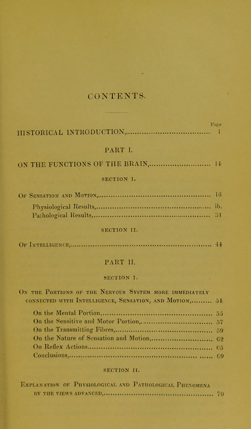 CONTENTS, Page HISTORICAL INTRODUCTION, 1 PART I. ON THE FUNCTIONS OF THE BRAIN, li SECTION I. Of Sen'sation and Motion, ICi Physiolofriral Results, ib. Palholog-ical Results^ .Ml section ii. Of Intelligence, 44 PART II. section i. On the Portions of the Nervous System more immediately connected with intelligence, sensation, and motion, iik On the Mental Portion,.... 5.5 On the Sensitive and Motor Portion, 57 On the Transmittinjr Filircs, 59 On tlie Nature of Sensation and Motion, C2 On Reflex Actions (:5 Conclusions...... Cf) SECTION II. E.XPLANATI0N OF PHYSIOLOGICAL AND PATHOLOGICAL PHENOMENA IIY THE VIEWS ADVANCED, 70