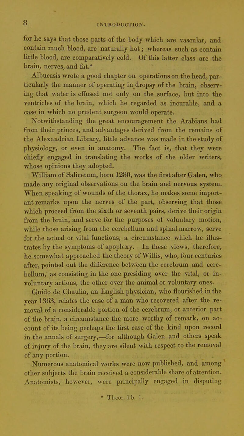 INTRODUCTION. for he says tliat those parts of the body which are vascular, and contain much blood, are naturally hot; whereas such as contain little blood, are comparatively cold. Of this latter class are the brain, nerves, and fat.* Albucasis wrote a good chapter on operations on the head, par- ticularly the manner of operating in dropsy of the brain, observ- ing that water is effused not only on the surface, but into the ventricles of the brain, which he regarded as incurable, and a case in which no prudent surgeon would operate. Notwithstanding the great encouragement the Arabians had from their princes, and advantages derived from the remains of the Alexandrian Library, little advance was made in the study of physiology, or even in anatomy. The fact is, that they were chiefly engaged in translating the works of the older writers, whose opinions they adopted. William of Salicetum, born 1280, was the first after Galen, who made any original observations on the brain and nervous system. When speaking of wounds of the thorax, he makes some import- ant remarks upon the nerves of the part, observing that those Avhich proceed from the sixth or seventh pairs, derive their origin from the brain, and serve for the purposes of voluntary motion, while those arising from the cerebellum and spinal marrow, serve for the actual or vital functions, a circumstance which he illus- trates by the symptoms of apoplexy. In these views, therefore, he somewhat approached the theory of Willis, who, four centuries after, pointed out the difference between the cerebrum and cere- bellum, as consisting in the one presiding over the vital, or in- voluntary actions, the other over the animal or voluntary ones. Guido de ChauUa, an English physician, who flourished in the year 1363, relates the case of a man who recovered after the re- moval of a considerable portion of the cerebrum, or anterior part of the brain, a circumstance the more worthy of remark, on ac- count of its being perhaps the first case of the kind upon record in the annals of surgery,—for although Galen and others speak of injury of the brain, they are silent with respect to the removal of any portion. Numerous anatomical works were now pubUshed, and among other subjects the brain received a considerable share of attention. Anatomists, however, were principally engaged in disputing • Tbcor. lib. 1.