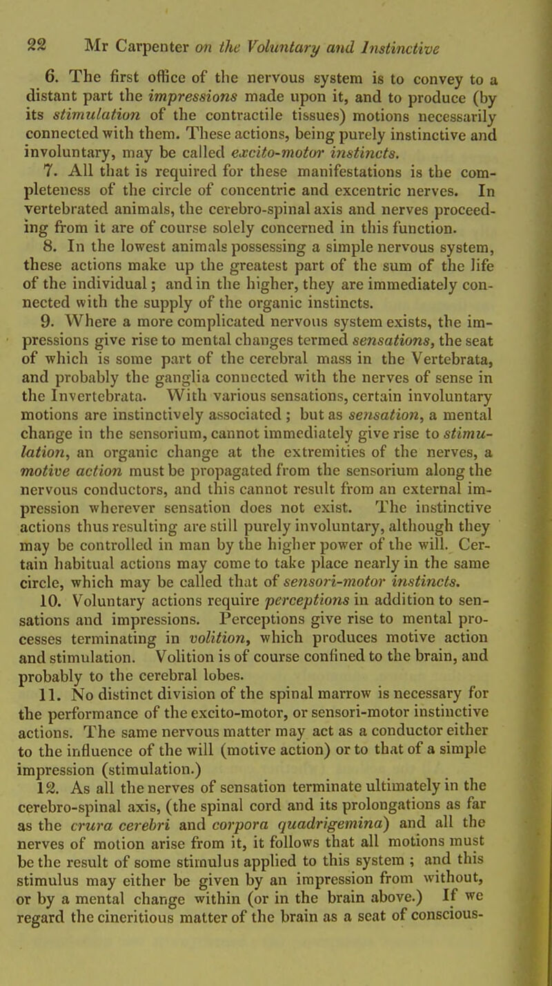 6. The first office of the nervous system is to convey to a distant part the impressions made upon it, and to produce (by its stimulation of the contractile tissues) motions necessarily connected with them. These actions, being purely instinctive and involuntary, may be called excito-motor instincts. 7. All that is required for these manifestations is the com- pleteness of the circle of concentric and excentric nerves. In vertebrated animals, the cerebro-spinal axis and nerves proceed- ing from it are of course solely concerned in this function. 8. In the lowest animals possessing a simple nervous system, these actions make up the greatest part of the sum of the life of the individual; and in the higher, they are immediately con- nected with the supply of the organic instincts. 9. Where a more complicated nervous system exists, the im- pressions give rise to mental changes termed sensations, the seat of which is some part of the cerebral mass in the Vertebrata, and probably the ganglia connected with the nerves of sense in the Invertebrata. With various sensations, certain involuntary motions are instinctively associated ; but as sensation, a mental change in the sensorium, cannot immediately give rise to stimu- lation, an organic change at the extremities of the nerves, a motive action must be propagated from the sensorium along the nervous conductors, and this cannot result from an external im- pression wherever sensation does not exist. The instinctive actions thus resulting are still purely involuntary, altliough they may be controlled in man by the higher power of the will. Cer- tain habitual actions may come to take place nearly in the same circle, which may be called that of sensori-motor instincts. 10. Voluntary actions require perceptions in addition to sen- sations and impressions. Perceptions give rise to mental pro- cesses terminating in volition, which produces motive action and stimulation. VoUtion is of course confined to the brain, and probably to the cerebral lobes. 11. No distinct division of the spinal marrow is necessary for the performance of the excito-motor, or sensori-motor instinctive actions. The same nervous matter may act as a conductor either to the influence of the will (motive action) or to that of a simple impression (stimulation.) 12. As all the nerves of sensation terminate ultimately in the cerebro-spinal axis, (the spinal cord and its prolongations as far as the crura cerebri and corpora quadrigemina) and all the nerves of motion arise from it, it follows that all motions must be the result of some stimulus applied to this system ; and this stimulus may either be given by an impression from without, or by a mental change within (or in the brain above.) If we regard the cineritious matter of the brain as a seat of conscious-