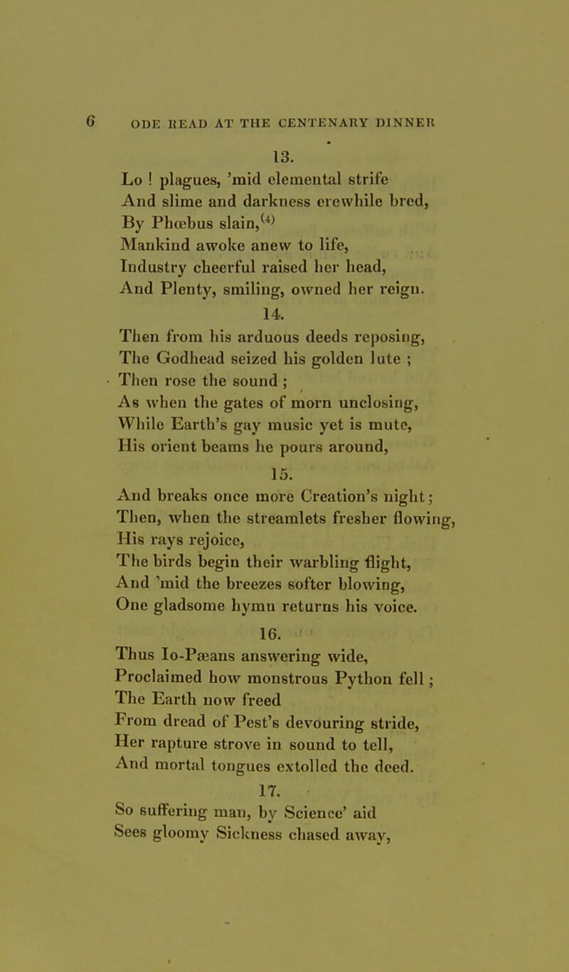 13. Lo ! plagues, 'mid clemeutal strife And slime and darkness crewhile bred, By Phoebus slain/*^ Mankind awoke anew to life, Industry cheerful raised her head, And Plenty, smiling, owned her reign. 14. Then from his arduous deeds reposing. The Godhead seized his golden lute ; • Then rose the sound ; As when the gates of morn unclosing. While Earth's gay music yet is mute, His orient beams he pours around, 15. And breaks once more Creation's night; Then, when the streamlets fresher flowing, His rays rejoice, The birds begin their warbling flight, And 'mid the breezes softer blowing, One gladsome hymn returns his voice. 16. Thus lo-Pseans answering wide, Proclaimed how monstrous Python fell; The Earth now freed From dread of Pest's devouring stride, Her rapture strove in sound to tell, And mortal tongues extolled the deed. 17. So suflFcring man, by Science' aid Sees gloomy Sickness chased away,