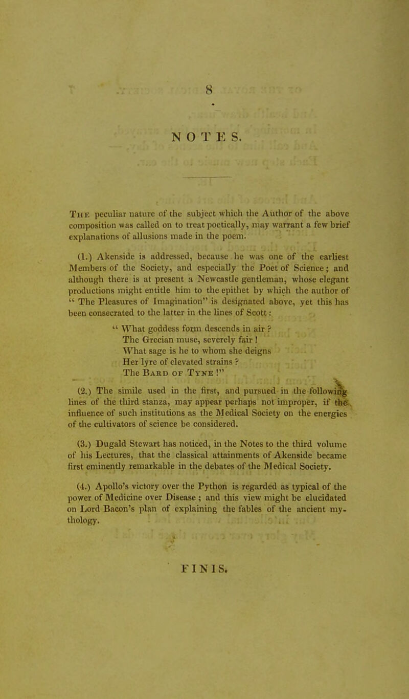 NOTES. The peculiar nature of the subject which the Author of the above composition was called on to treat poetically, may warrant a few brief explanations of allusions made in the poem. (1.) Akenside is addressed, because he was one of the earliest Members of the Society, and especially the Poet of Science; and although there is at present a Newcastle gentleman, whose elegant productions might entitle him to tlie epithet by which the author of  The Pleasures of Imagination is designated above, yet this has been consecrated to tlie latter in the lines of Scott:  What goddess form descends in air ? Tlie Grecian muse, severely fair ! What sage is he to whom she deigns Her lyre of elevated strains ? The Bard of Tyke ! , . - (2.) The simile used in the first, and pursued in tlie followm^ lines of the tliird stanza, may appear perhaps not improper, if the. influence of such institutions as the Medical Society on the energies of the cultivators of science be considered. (3.) Dugald Stewart has noticed, in the Notes to the third volume of his Lectures, that the classical attainments of Akenside became first eminently remarkable in the debates of tlie Medical Society. (4.) Apollo's victory over the Python is regarded as typical of Uie power of Medicine over Disease ; and this view might be elucidated on Lord Bacon's plan of explaining the fables of the ancient my. thology. F1NIS.