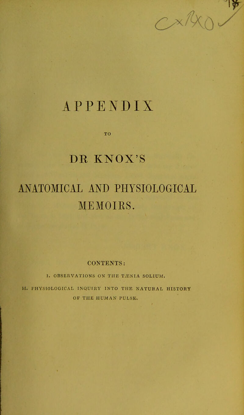 APPENDIX TO KNOX'S ANATOMICAL AND PHYSIOLOGICAL MEMOIRS. CONTENTS: I. OBSERVATIONS ON THE TiENIA SOLIUM. II. I'HYSIOLOGICAL INQUIRY INTO THE NATURAL HISTORY OF THE HUMAN PULSE.